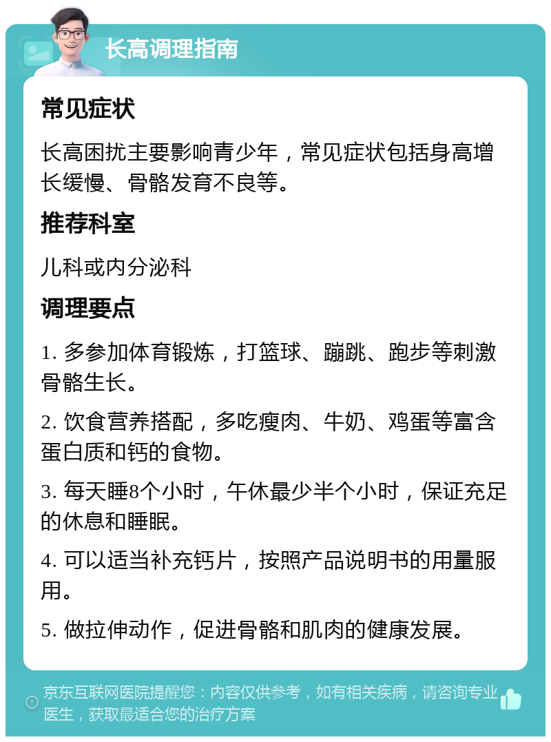 长高调理指南 常见症状 长高困扰主要影响青少年，常见症状包括身高增长缓慢、骨骼发育不良等。 推荐科室 儿科或内分泌科 调理要点 1. 多参加体育锻炼，打篮球、蹦跳、跑步等刺激骨骼生长。 2. 饮食营养搭配，多吃瘦肉、牛奶、鸡蛋等富含蛋白质和钙的食物。 3. 每天睡8个小时，午休最少半个小时，保证充足的休息和睡眠。 4. 可以适当补充钙片，按照产品说明书的用量服用。 5. 做拉伸动作，促进骨骼和肌肉的健康发展。