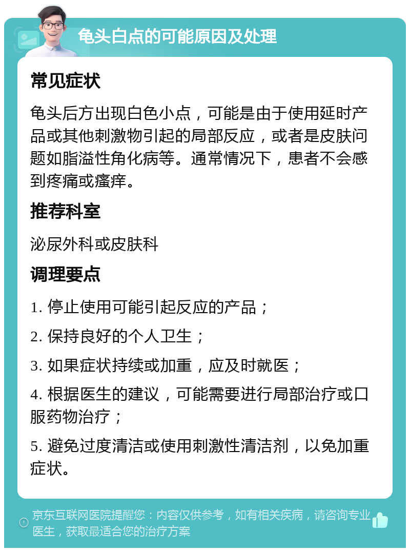 龟头白点的可能原因及处理 常见症状 龟头后方出现白色小点，可能是由于使用延时产品或其他刺激物引起的局部反应，或者是皮肤问题如脂溢性角化病等。通常情况下，患者不会感到疼痛或瘙痒。 推荐科室 泌尿外科或皮肤科 调理要点 1. 停止使用可能引起反应的产品； 2. 保持良好的个人卫生； 3. 如果症状持续或加重，应及时就医； 4. 根据医生的建议，可能需要进行局部治疗或口服药物治疗； 5. 避免过度清洁或使用刺激性清洁剂，以免加重症状。