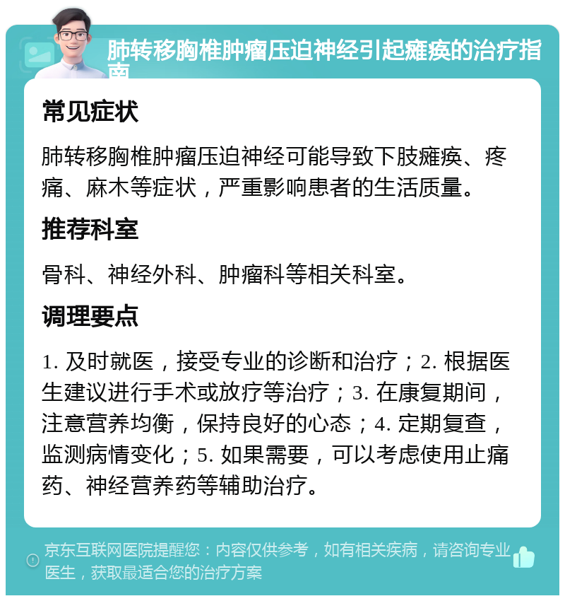 肺转移胸椎肿瘤压迫神经引起瘫痪的治疗指南 常见症状 肺转移胸椎肿瘤压迫神经可能导致下肢瘫痪、疼痛、麻木等症状，严重影响患者的生活质量。 推荐科室 骨科、神经外科、肿瘤科等相关科室。 调理要点 1. 及时就医，接受专业的诊断和治疗；2. 根据医生建议进行手术或放疗等治疗；3. 在康复期间，注意营养均衡，保持良好的心态；4. 定期复查，监测病情变化；5. 如果需要，可以考虑使用止痛药、神经营养药等辅助治疗。