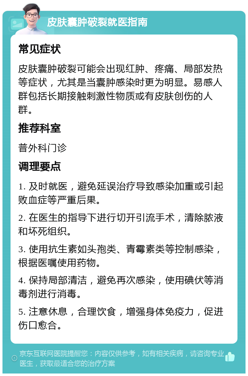 皮肤囊肿破裂就医指南 常见症状 皮肤囊肿破裂可能会出现红肿、疼痛、局部发热等症状，尤其是当囊肿感染时更为明显。易感人群包括长期接触刺激性物质或有皮肤创伤的人群。 推荐科室 普外科门诊 调理要点 1. 及时就医，避免延误治疗导致感染加重或引起败血症等严重后果。 2. 在医生的指导下进行切开引流手术，清除脓液和坏死组织。 3. 使用抗生素如头孢类、青霉素类等控制感染，根据医嘱使用药物。 4. 保持局部清洁，避免再次感染，使用碘伏等消毒剂进行消毒。 5. 注意休息，合理饮食，增强身体免疫力，促进伤口愈合。