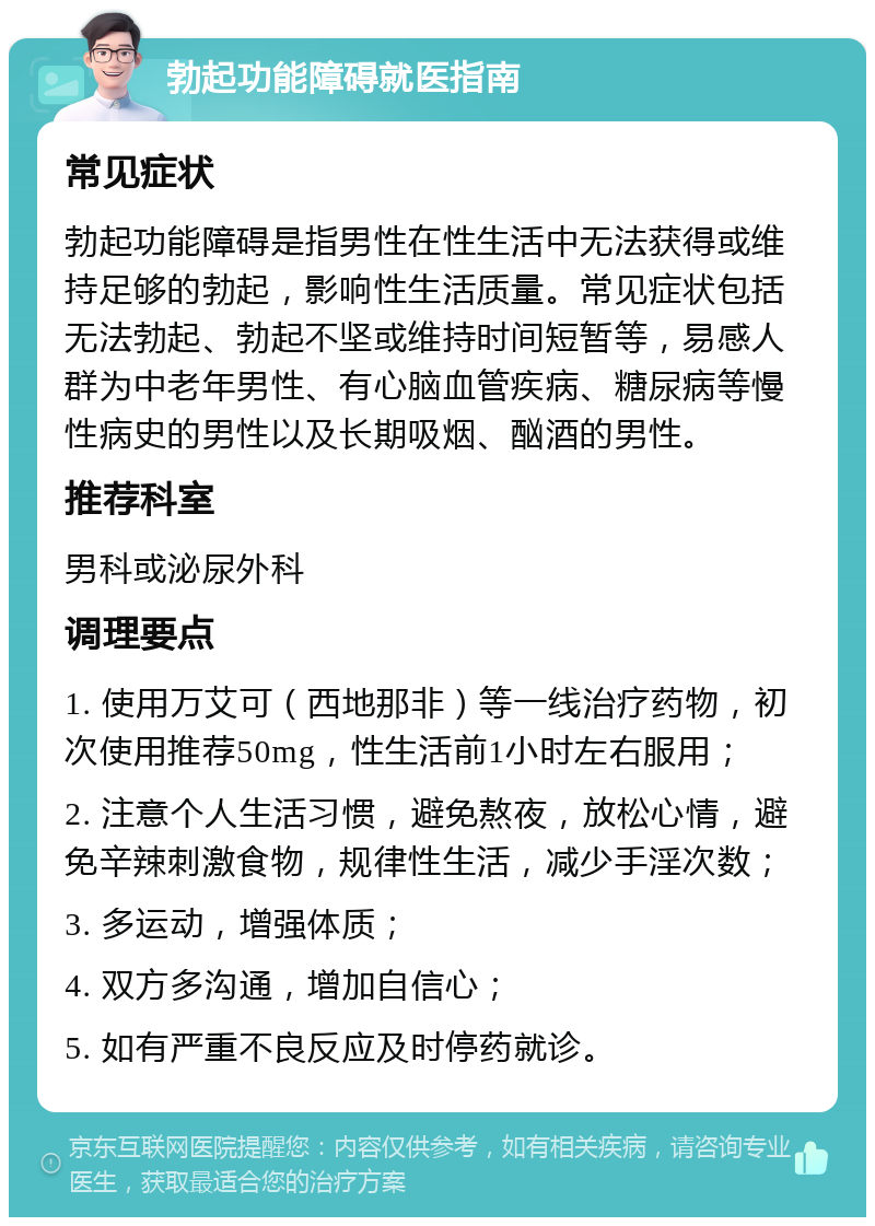 勃起功能障碍就医指南 常见症状 勃起功能障碍是指男性在性生活中无法获得或维持足够的勃起，影响性生活质量。常见症状包括无法勃起、勃起不坚或维持时间短暂等，易感人群为中老年男性、有心脑血管疾病、糖尿病等慢性病史的男性以及长期吸烟、酗酒的男性。 推荐科室 男科或泌尿外科 调理要点 1. 使用万艾可（西地那非）等一线治疗药物，初次使用推荐50mg，性生活前1小时左右服用； 2. 注意个人生活习惯，避免熬夜，放松心情，避免辛辣刺激食物，规律性生活，减少手淫次数； 3. 多运动，增强体质； 4. 双方多沟通，增加自信心； 5. 如有严重不良反应及时停药就诊。