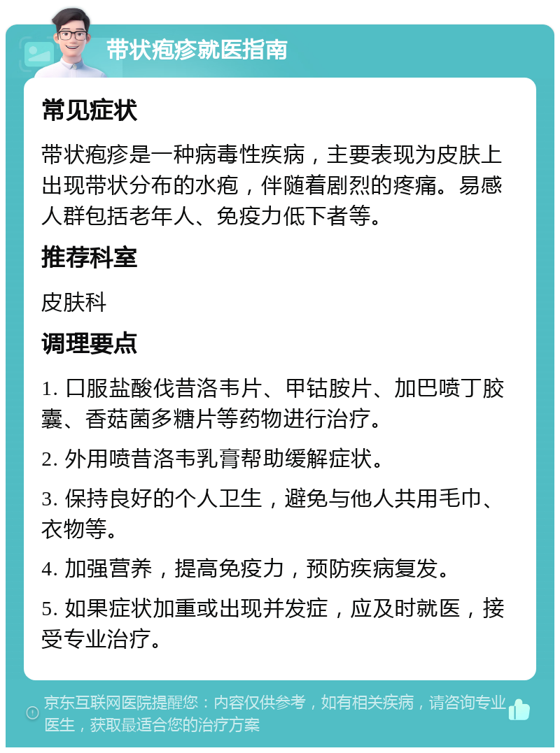 带状疱疹就医指南 常见症状 带状疱疹是一种病毒性疾病，主要表现为皮肤上出现带状分布的水疱，伴随着剧烈的疼痛。易感人群包括老年人、免疫力低下者等。 推荐科室 皮肤科 调理要点 1. 口服盐酸伐昔洛韦片、甲钴胺片、加巴喷丁胶囊、香菇菌多糖片等药物进行治疗。 2. 外用喷昔洛韦乳膏帮助缓解症状。 3. 保持良好的个人卫生，避免与他人共用毛巾、衣物等。 4. 加强营养，提高免疫力，预防疾病复发。 5. 如果症状加重或出现并发症，应及时就医，接受专业治疗。