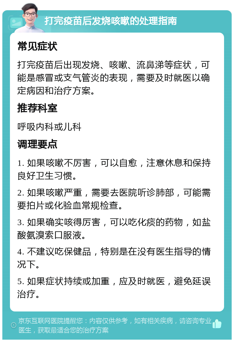 打完疫苗后发烧咳嗽的处理指南 常见症状 打完疫苗后出现发烧、咳嗽、流鼻涕等症状，可能是感冒或支气管炎的表现，需要及时就医以确定病因和治疗方案。 推荐科室 呼吸内科或儿科 调理要点 1. 如果咳嗽不厉害，可以自愈，注意休息和保持良好卫生习惯。 2. 如果咳嗽严重，需要去医院听诊肺部，可能需要拍片或化验血常规检查。 3. 如果确实咳得厉害，可以吃化痰的药物，如盐酸氨溴索口服液。 4. 不建议吃保健品，特别是在没有医生指导的情况下。 5. 如果症状持续或加重，应及时就医，避免延误治疗。