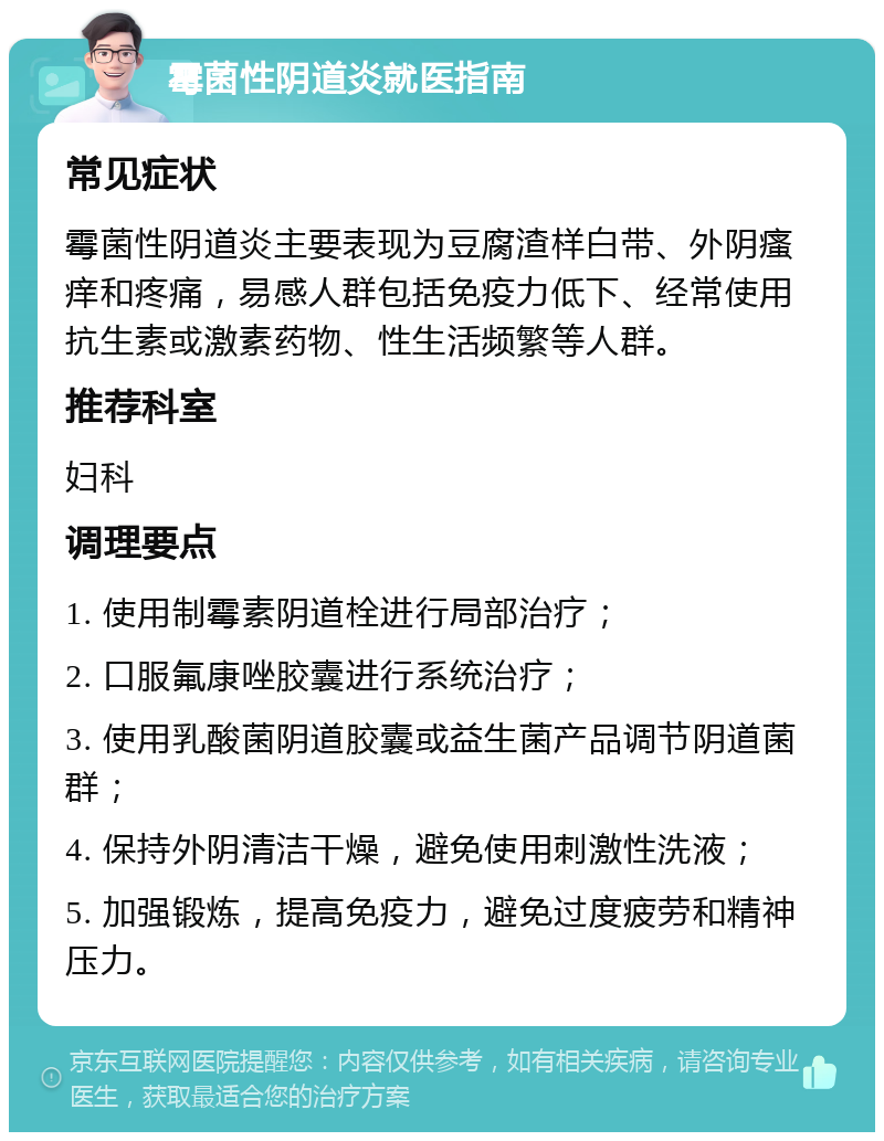 霉菌性阴道炎就医指南 常见症状 霉菌性阴道炎主要表现为豆腐渣样白带、外阴瘙痒和疼痛，易感人群包括免疫力低下、经常使用抗生素或激素药物、性生活频繁等人群。 推荐科室 妇科 调理要点 1. 使用制霉素阴道栓进行局部治疗； 2. 口服氟康唑胶囊进行系统治疗； 3. 使用乳酸菌阴道胶囊或益生菌产品调节阴道菌群； 4. 保持外阴清洁干燥，避免使用刺激性洗液； 5. 加强锻炼，提高免疫力，避免过度疲劳和精神压力。