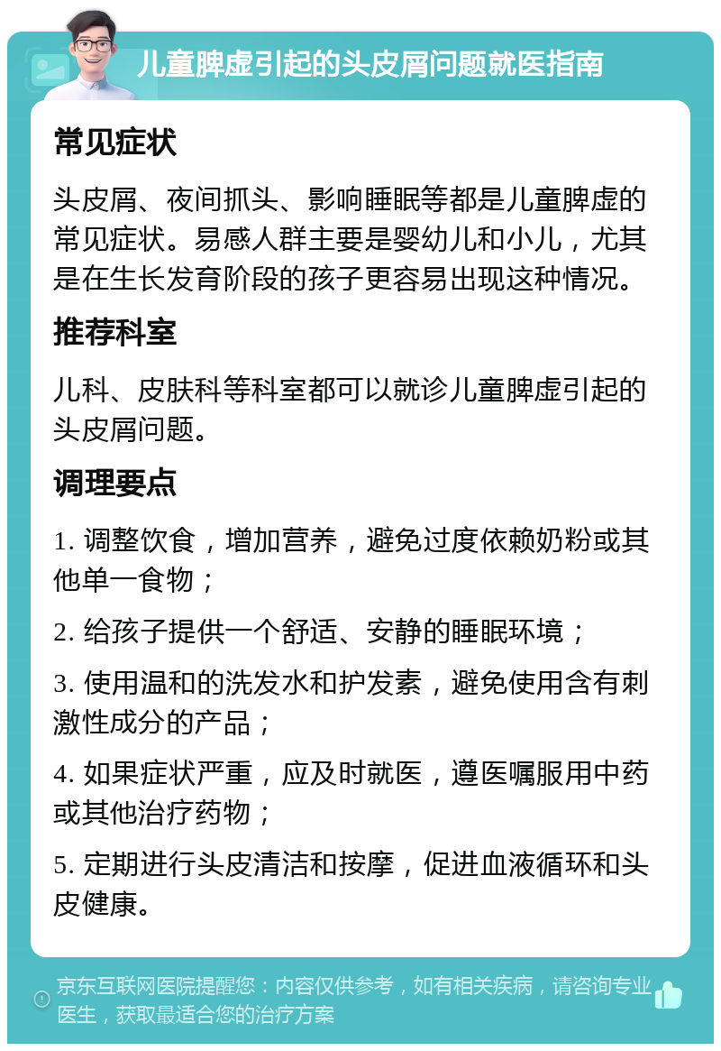 儿童脾虚引起的头皮屑问题就医指南 常见症状 头皮屑、夜间抓头、影响睡眠等都是儿童脾虚的常见症状。易感人群主要是婴幼儿和小儿，尤其是在生长发育阶段的孩子更容易出现这种情况。 推荐科室 儿科、皮肤科等科室都可以就诊儿童脾虚引起的头皮屑问题。 调理要点 1. 调整饮食，增加营养，避免过度依赖奶粉或其他单一食物； 2. 给孩子提供一个舒适、安静的睡眠环境； 3. 使用温和的洗发水和护发素，避免使用含有刺激性成分的产品； 4. 如果症状严重，应及时就医，遵医嘱服用中药或其他治疗药物； 5. 定期进行头皮清洁和按摩，促进血液循环和头皮健康。