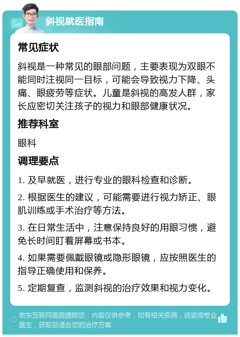 斜视就医指南 常见症状 斜视是一种常见的眼部问题，主要表现为双眼不能同时注视同一目标，可能会导致视力下降、头痛、眼疲劳等症状。儿童是斜视的高发人群，家长应密切关注孩子的视力和眼部健康状况。 推荐科室 眼科 调理要点 1. 及早就医，进行专业的眼科检查和诊断。 2. 根据医生的建议，可能需要进行视力矫正、眼肌训练或手术治疗等方法。 3. 在日常生活中，注意保持良好的用眼习惯，避免长时间盯着屏幕或书本。 4. 如果需要佩戴眼镜或隐形眼镜，应按照医生的指导正确使用和保养。 5. 定期复查，监测斜视的治疗效果和视力变化。