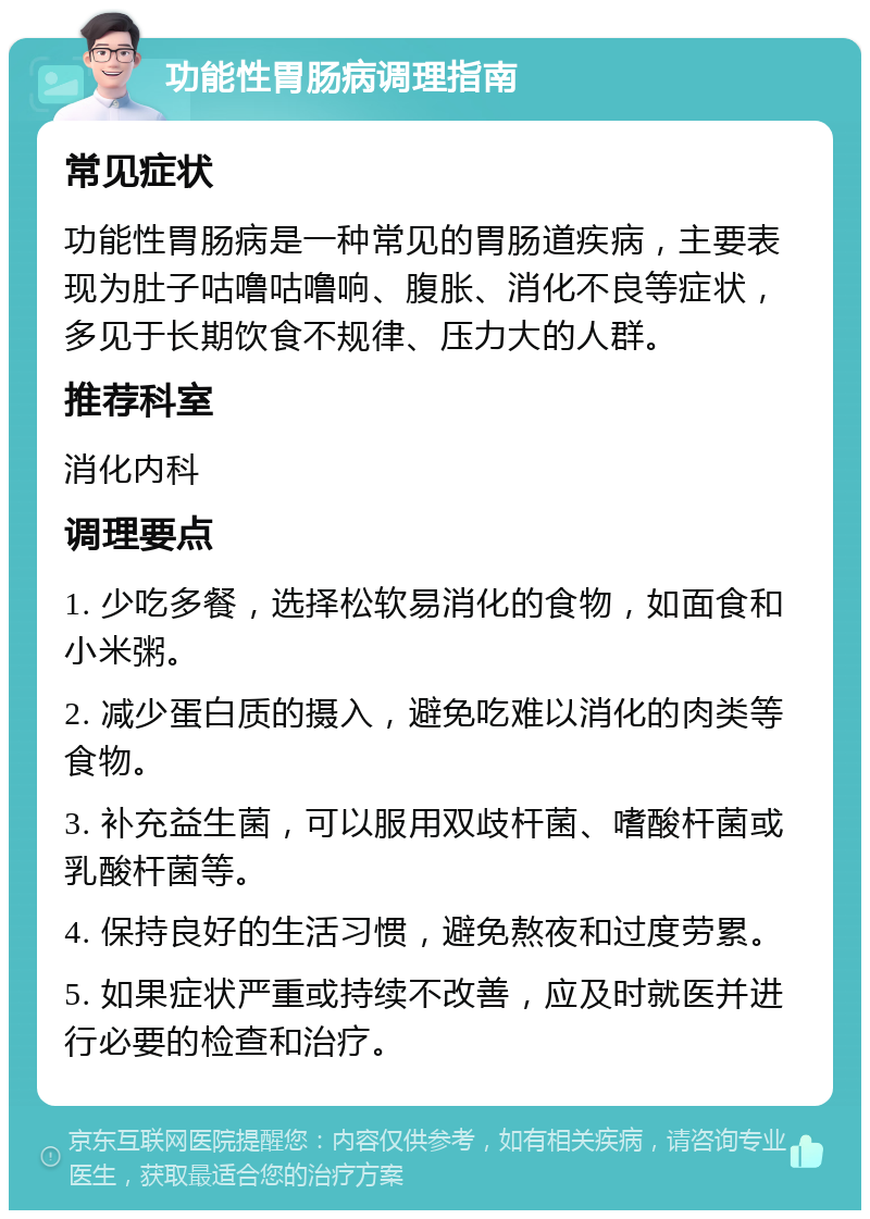 功能性胃肠病调理指南 常见症状 功能性胃肠病是一种常见的胃肠道疾病，主要表现为肚子咕噜咕噜响、腹胀、消化不良等症状，多见于长期饮食不规律、压力大的人群。 推荐科室 消化内科 调理要点 1. 少吃多餐，选择松软易消化的食物，如面食和小米粥。 2. 减少蛋白质的摄入，避免吃难以消化的肉类等食物。 3. 补充益生菌，可以服用双歧杆菌、嗜酸杆菌或乳酸杆菌等。 4. 保持良好的生活习惯，避免熬夜和过度劳累。 5. 如果症状严重或持续不改善，应及时就医并进行必要的检查和治疗。