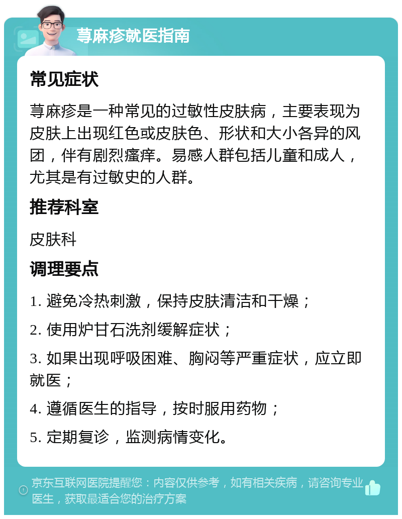 荨麻疹就医指南 常见症状 荨麻疹是一种常见的过敏性皮肤病，主要表现为皮肤上出现红色或皮肤色、形状和大小各异的风团，伴有剧烈瘙痒。易感人群包括儿童和成人，尤其是有过敏史的人群。 推荐科室 皮肤科 调理要点 1. 避免冷热刺激，保持皮肤清洁和干燥； 2. 使用炉甘石洗剂缓解症状； 3. 如果出现呼吸困难、胸闷等严重症状，应立即就医； 4. 遵循医生的指导，按时服用药物； 5. 定期复诊，监测病情变化。