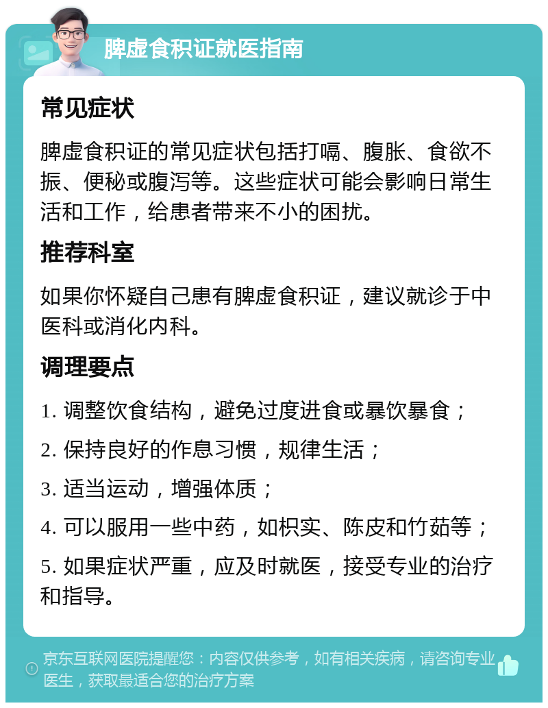 脾虚食积证就医指南 常见症状 脾虚食积证的常见症状包括打嗝、腹胀、食欲不振、便秘或腹泻等。这些症状可能会影响日常生活和工作，给患者带来不小的困扰。 推荐科室 如果你怀疑自己患有脾虚食积证，建议就诊于中医科或消化内科。 调理要点 1. 调整饮食结构，避免过度进食或暴饮暴食； 2. 保持良好的作息习惯，规律生活； 3. 适当运动，增强体质； 4. 可以服用一些中药，如枳实、陈皮和竹茹等； 5. 如果症状严重，应及时就医，接受专业的治疗和指导。