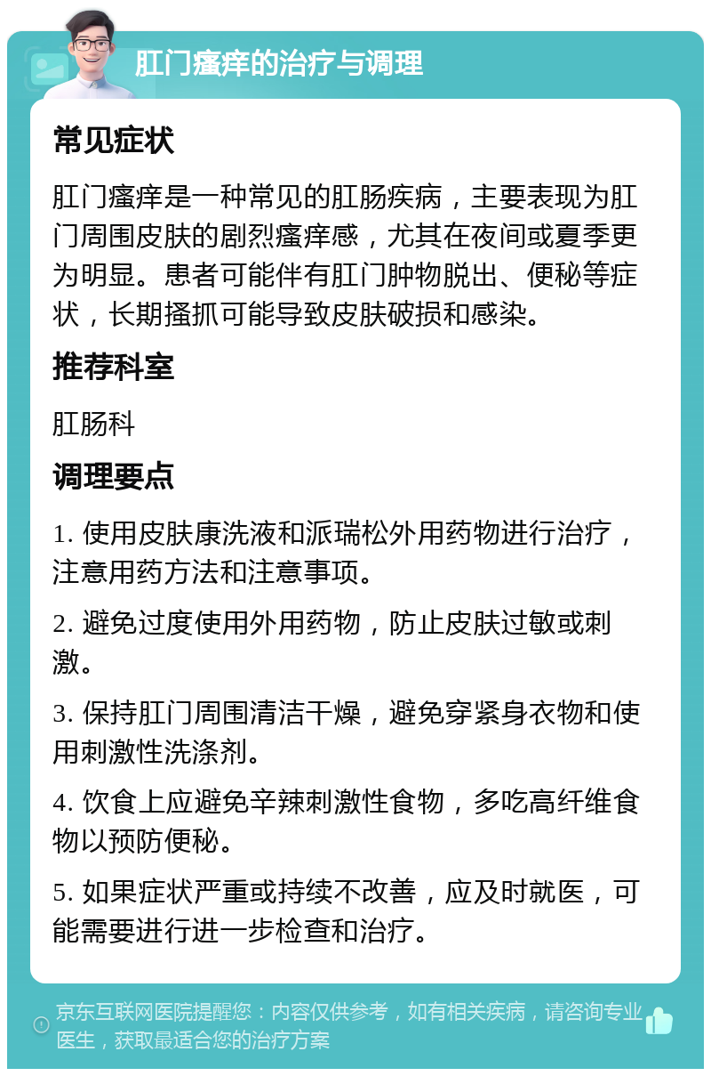 肛门瘙痒的治疗与调理 常见症状 肛门瘙痒是一种常见的肛肠疾病，主要表现为肛门周围皮肤的剧烈瘙痒感，尤其在夜间或夏季更为明显。患者可能伴有肛门肿物脱出、便秘等症状，长期搔抓可能导致皮肤破损和感染。 推荐科室 肛肠科 调理要点 1. 使用皮肤康洗液和派瑞松外用药物进行治疗，注意用药方法和注意事项。 2. 避免过度使用外用药物，防止皮肤过敏或刺激。 3. 保持肛门周围清洁干燥，避免穿紧身衣物和使用刺激性洗涤剂。 4. 饮食上应避免辛辣刺激性食物，多吃高纤维食物以预防便秘。 5. 如果症状严重或持续不改善，应及时就医，可能需要进行进一步检查和治疗。