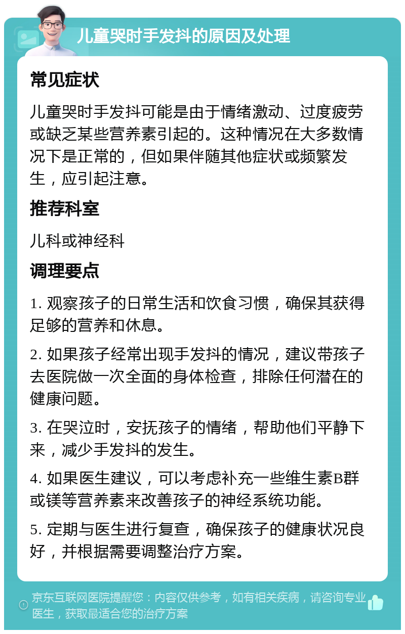 儿童哭时手发抖的原因及处理 常见症状 儿童哭时手发抖可能是由于情绪激动、过度疲劳或缺乏某些营养素引起的。这种情况在大多数情况下是正常的，但如果伴随其他症状或频繁发生，应引起注意。 推荐科室 儿科或神经科 调理要点 1. 观察孩子的日常生活和饮食习惯，确保其获得足够的营养和休息。 2. 如果孩子经常出现手发抖的情况，建议带孩子去医院做一次全面的身体检查，排除任何潜在的健康问题。 3. 在哭泣时，安抚孩子的情绪，帮助他们平静下来，减少手发抖的发生。 4. 如果医生建议，可以考虑补充一些维生素B群或镁等营养素来改善孩子的神经系统功能。 5. 定期与医生进行复查，确保孩子的健康状况良好，并根据需要调整治疗方案。