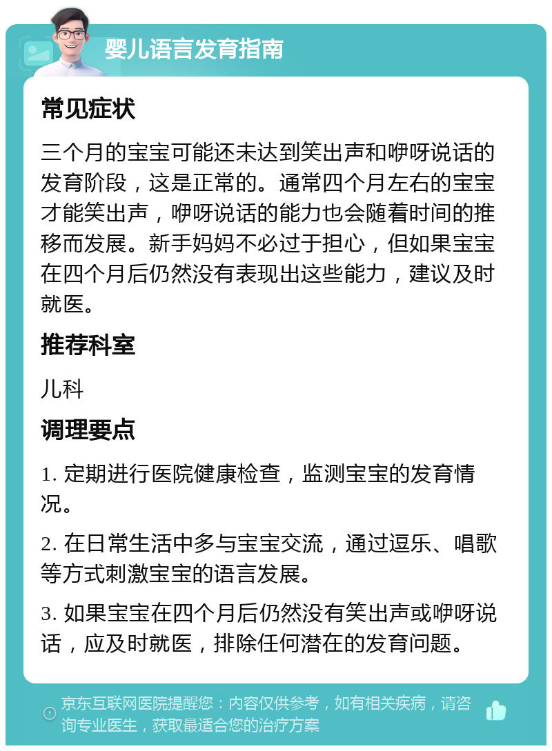 婴儿语言发育指南 常见症状 三个月的宝宝可能还未达到笑出声和咿呀说话的发育阶段，这是正常的。通常四个月左右的宝宝才能笑出声，咿呀说话的能力也会随着时间的推移而发展。新手妈妈不必过于担心，但如果宝宝在四个月后仍然没有表现出这些能力，建议及时就医。 推荐科室 儿科 调理要点 1. 定期进行医院健康检查，监测宝宝的发育情况。 2. 在日常生活中多与宝宝交流，通过逗乐、唱歌等方式刺激宝宝的语言发展。 3. 如果宝宝在四个月后仍然没有笑出声或咿呀说话，应及时就医，排除任何潜在的发育问题。