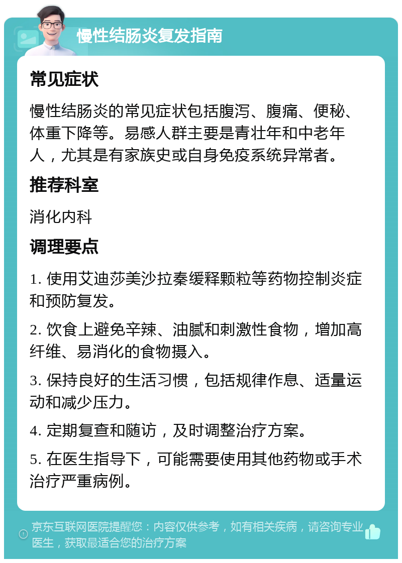 慢性结肠炎复发指南 常见症状 慢性结肠炎的常见症状包括腹泻、腹痛、便秘、体重下降等。易感人群主要是青壮年和中老年人，尤其是有家族史或自身免疫系统异常者。 推荐科室 消化内科 调理要点 1. 使用艾迪莎美沙拉秦缓释颗粒等药物控制炎症和预防复发。 2. 饮食上避免辛辣、油腻和刺激性食物，增加高纤维、易消化的食物摄入。 3. 保持良好的生活习惯，包括规律作息、适量运动和减少压力。 4. 定期复查和随访，及时调整治疗方案。 5. 在医生指导下，可能需要使用其他药物或手术治疗严重病例。