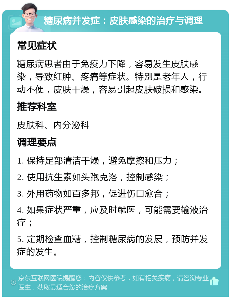 糖尿病并发症：皮肤感染的治疗与调理 常见症状 糖尿病患者由于免疫力下降，容易发生皮肤感染，导致红肿、疼痛等症状。特别是老年人，行动不便，皮肤干燥，容易引起皮肤破损和感染。 推荐科室 皮肤科、内分泌科 调理要点 1. 保持足部清洁干燥，避免摩擦和压力； 2. 使用抗生素如头孢克洛，控制感染； 3. 外用药物如百多邦，促进伤口愈合； 4. 如果症状严重，应及时就医，可能需要输液治疗； 5. 定期检查血糖，控制糖尿病的发展，预防并发症的发生。