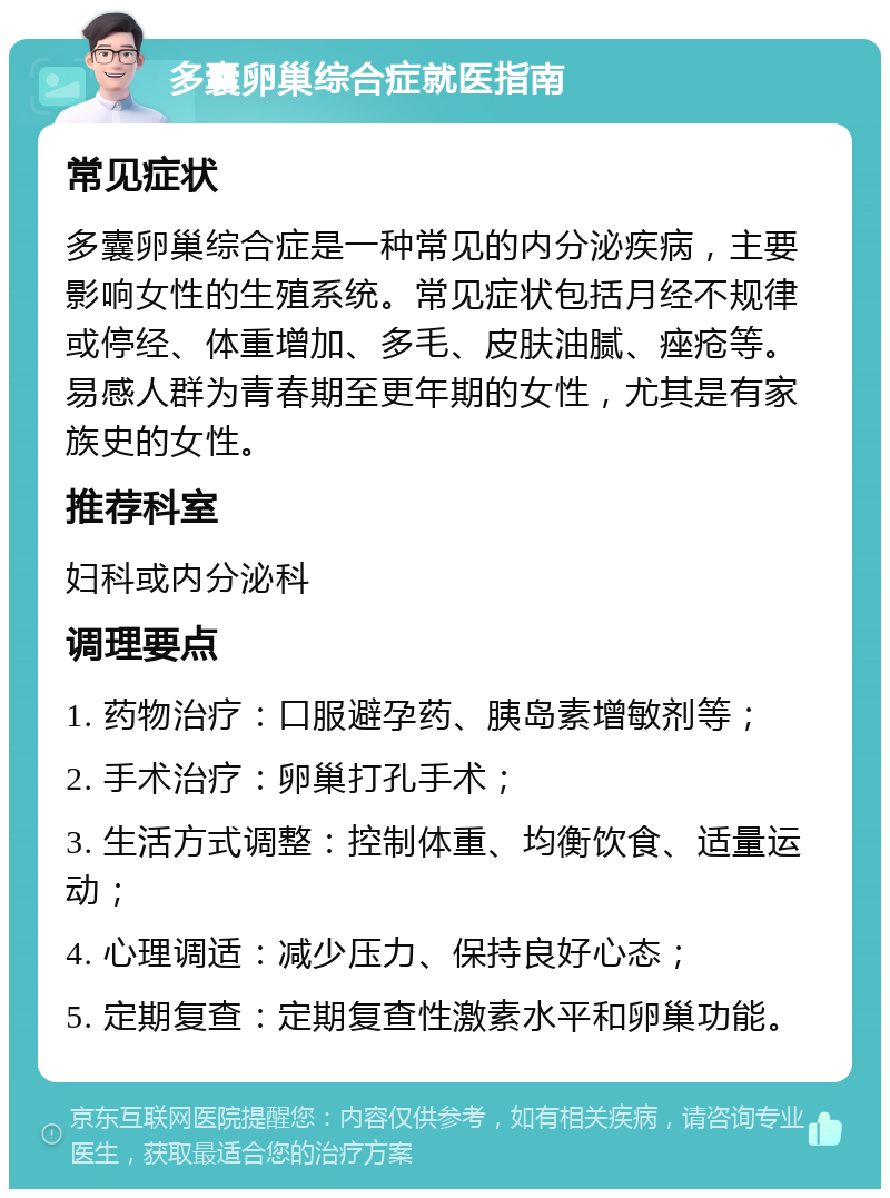 多囊卵巢综合症就医指南 常见症状 多囊卵巢综合症是一种常见的内分泌疾病，主要影响女性的生殖系统。常见症状包括月经不规律或停经、体重增加、多毛、皮肤油腻、痤疮等。易感人群为青春期至更年期的女性，尤其是有家族史的女性。 推荐科室 妇科或内分泌科 调理要点 1. 药物治疗：口服避孕药、胰岛素增敏剂等； 2. 手术治疗：卵巢打孔手术； 3. 生活方式调整：控制体重、均衡饮食、适量运动； 4. 心理调适：减少压力、保持良好心态； 5. 定期复查：定期复查性激素水平和卵巢功能。