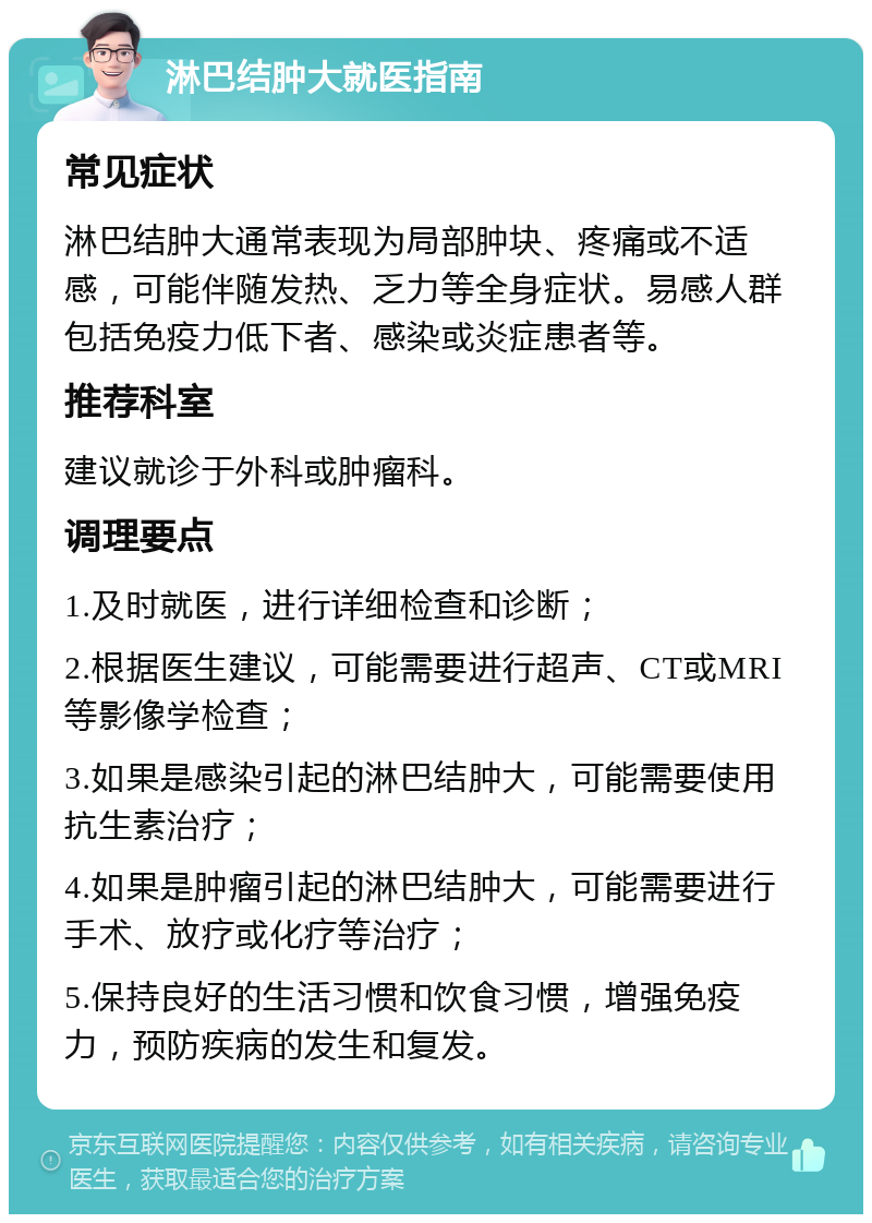 淋巴结肿大就医指南 常见症状 淋巴结肿大通常表现为局部肿块、疼痛或不适感，可能伴随发热、乏力等全身症状。易感人群包括免疫力低下者、感染或炎症患者等。 推荐科室 建议就诊于外科或肿瘤科。 调理要点 1.及时就医，进行详细检查和诊断； 2.根据医生建议，可能需要进行超声、CT或MRI等影像学检查； 3.如果是感染引起的淋巴结肿大，可能需要使用抗生素治疗； 4.如果是肿瘤引起的淋巴结肿大，可能需要进行手术、放疗或化疗等治疗； 5.保持良好的生活习惯和饮食习惯，增强免疫力，预防疾病的发生和复发。