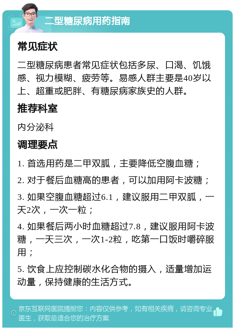 二型糖尿病用药指南 常见症状 二型糖尿病患者常见症状包括多尿、口渴、饥饿感、视力模糊、疲劳等。易感人群主要是40岁以上、超重或肥胖、有糖尿病家族史的人群。 推荐科室 内分泌科 调理要点 1. 首选用药是二甲双胍，主要降低空腹血糖； 2. 对于餐后血糖高的患者，可以加用阿卡波糖； 3. 如果空腹血糖超过6.1，建议服用二甲双胍，一天2次，一次一粒； 4. 如果餐后两小时血糖超过7.8，建议服用阿卡波糖，一天三次，一次1-2粒，吃第一口饭时嚼碎服用； 5. 饮食上应控制碳水化合物的摄入，适量增加运动量，保持健康的生活方式。