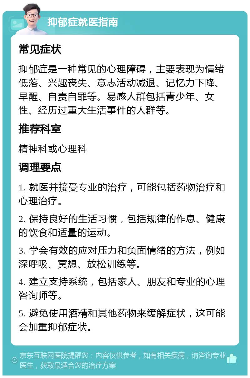 抑郁症就医指南 常见症状 抑郁症是一种常见的心理障碍，主要表现为情绪低落、兴趣丧失、意志活动减退、记忆力下降、早醒、自责自罪等。易感人群包括青少年、女性、经历过重大生活事件的人群等。 推荐科室 精神科或心理科 调理要点 1. 就医并接受专业的治疗，可能包括药物治疗和心理治疗。 2. 保持良好的生活习惯，包括规律的作息、健康的饮食和适量的运动。 3. 学会有效的应对压力和负面情绪的方法，例如深呼吸、冥想、放松训练等。 4. 建立支持系统，包括家人、朋友和专业的心理咨询师等。 5. 避免使用酒精和其他药物来缓解症状，这可能会加重抑郁症状。