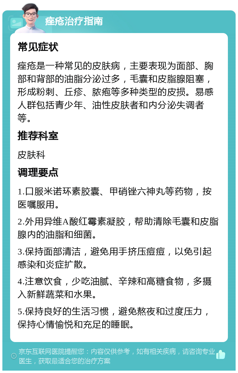 痤疮治疗指南 常见症状 痤疮是一种常见的皮肤病，主要表现为面部、胸部和背部的油脂分泌过多，毛囊和皮脂腺阻塞，形成粉刺、丘疹、脓疱等多种类型的皮损。易感人群包括青少年、油性皮肤者和内分泌失调者等。 推荐科室 皮肤科 调理要点 1.口服米诺环素胶囊、甲硝锉六神丸等药物，按医嘱服用。 2.外用异维A酸红霉素凝胶，帮助清除毛囊和皮脂腺内的油脂和细菌。 3.保持面部清洁，避免用手挤压痘痘，以免引起感染和炎症扩散。 4.注意饮食，少吃油腻、辛辣和高糖食物，多摄入新鲜蔬菜和水果。 5.保持良好的生活习惯，避免熬夜和过度压力，保持心情愉悦和充足的睡眠。