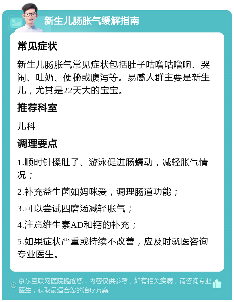 新生儿肠胀气缓解指南 常见症状 新生儿肠胀气常见症状包括肚子咕噜咕噜响、哭闹、吐奶、便秘或腹泻等。易感人群主要是新生儿，尤其是22天大的宝宝。 推荐科室 儿科 调理要点 1.顺时针揉肚子、游泳促进肠蠕动，减轻胀气情况； 2.补充益生菌如妈咪爱，调理肠道功能； 3.可以尝试四磨汤减轻胀气； 4.注意维生素AD和钙的补充； 5.如果症状严重或持续不改善，应及时就医咨询专业医生。