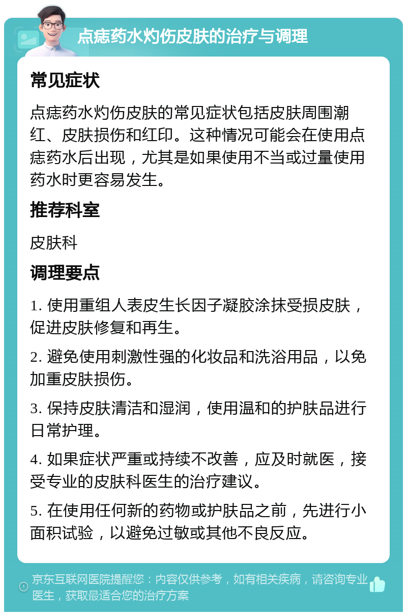 点痣药水灼伤皮肤的治疗与调理 常见症状 点痣药水灼伤皮肤的常见症状包括皮肤周围潮红、皮肤损伤和红印。这种情况可能会在使用点痣药水后出现，尤其是如果使用不当或过量使用药水时更容易发生。 推荐科室 皮肤科 调理要点 1. 使用重组人表皮生长因子凝胶涂抹受损皮肤，促进皮肤修复和再生。 2. 避免使用刺激性强的化妆品和洗浴用品，以免加重皮肤损伤。 3. 保持皮肤清洁和湿润，使用温和的护肤品进行日常护理。 4. 如果症状严重或持续不改善，应及时就医，接受专业的皮肤科医生的治疗建议。 5. 在使用任何新的药物或护肤品之前，先进行小面积试验，以避免过敏或其他不良反应。