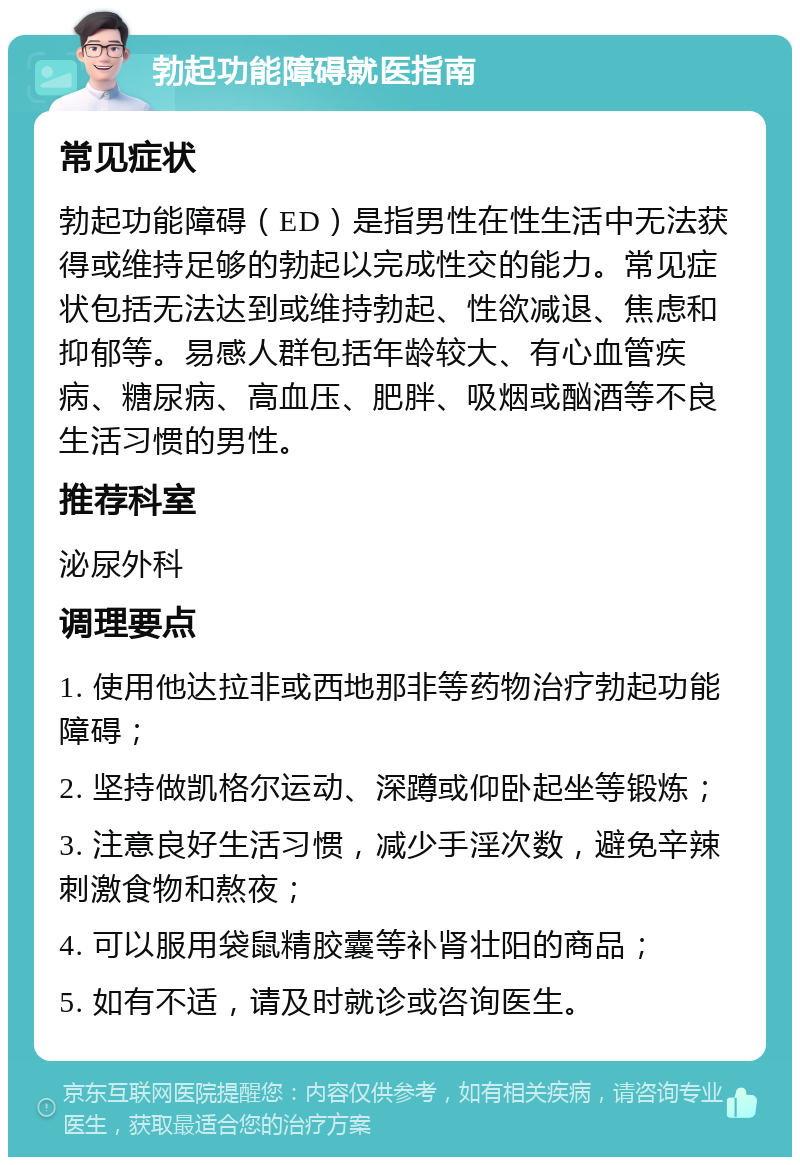 勃起功能障碍就医指南 常见症状 勃起功能障碍（ED）是指男性在性生活中无法获得或维持足够的勃起以完成性交的能力。常见症状包括无法达到或维持勃起、性欲减退、焦虑和抑郁等。易感人群包括年龄较大、有心血管疾病、糖尿病、高血压、肥胖、吸烟或酗酒等不良生活习惯的男性。 推荐科室 泌尿外科 调理要点 1. 使用他达拉非或西地那非等药物治疗勃起功能障碍； 2. 坚持做凯格尔运动、深蹲或仰卧起坐等锻炼； 3. 注意良好生活习惯，减少手淫次数，避免辛辣刺激食物和熬夜； 4. 可以服用袋鼠精胶囊等补肾壮阳的商品； 5. 如有不适，请及时就诊或咨询医生。