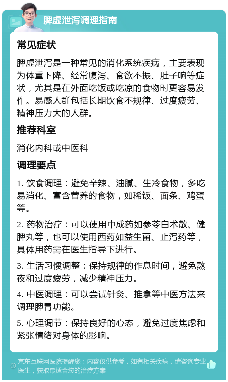 脾虚泄泻调理指南 常见症状 脾虚泄泻是一种常见的消化系统疾病，主要表现为体重下降、经常腹泻、食欲不振、肚子响等症状，尤其是在外面吃饭或吃凉的食物时更容易发作。易感人群包括长期饮食不规律、过度疲劳、精神压力大的人群。 推荐科室 消化内科或中医科 调理要点 1. 饮食调理：避免辛辣、油腻、生冷食物，多吃易消化、富含营养的食物，如稀饭、面条、鸡蛋等。 2. 药物治疗：可以使用中成药如参苓白术散、健脾丸等，也可以使用西药如益生菌、止泻药等，具体用药需在医生指导下进行。 3. 生活习惯调整：保持规律的作息时间，避免熬夜和过度疲劳，减少精神压力。 4. 中医调理：可以尝试针灸、推拿等中医方法来调理脾胃功能。 5. 心理调节：保持良好的心态，避免过度焦虑和紧张情绪对身体的影响。