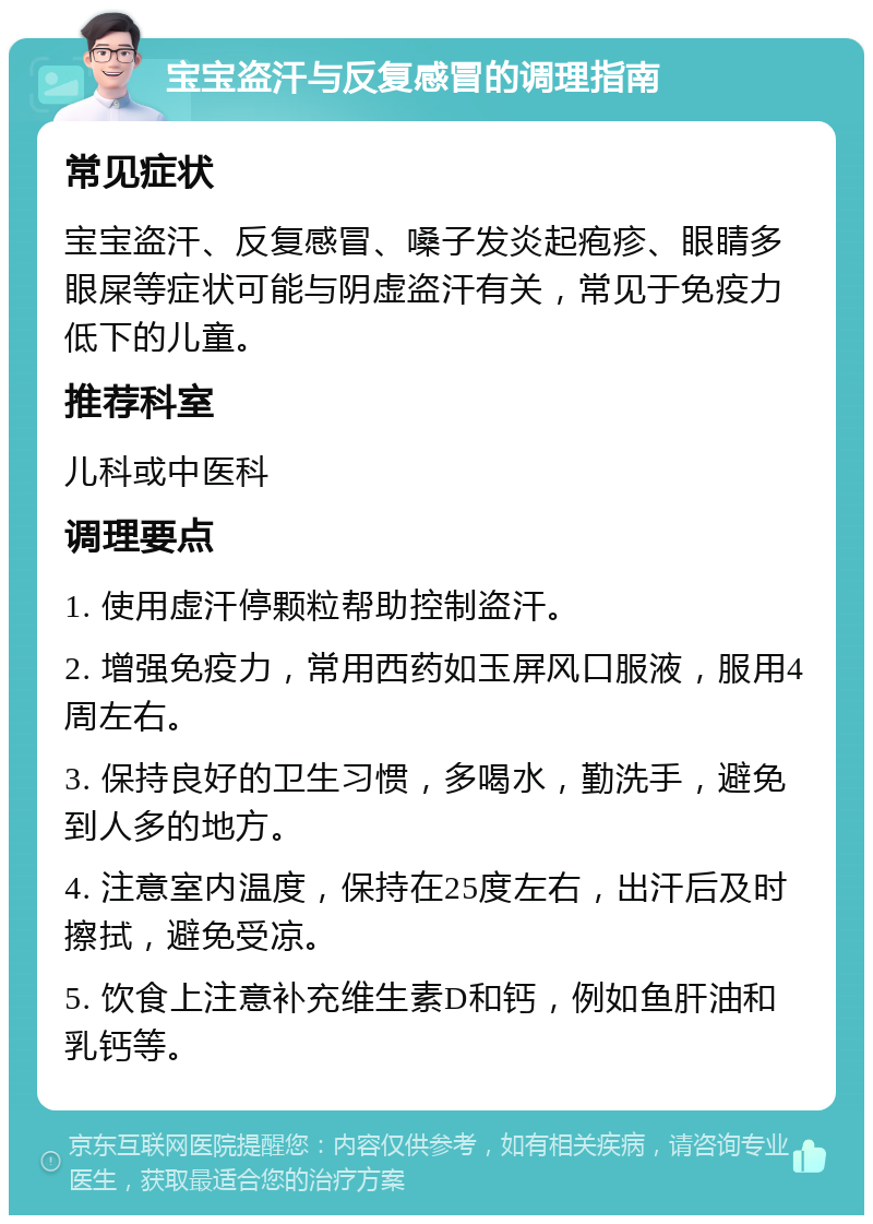 宝宝盗汗与反复感冒的调理指南 常见症状 宝宝盗汗、反复感冒、嗓子发炎起疱疹、眼睛多眼屎等症状可能与阴虚盗汗有关，常见于免疫力低下的儿童。 推荐科室 儿科或中医科 调理要点 1. 使用虚汗停颗粒帮助控制盗汗。 2. 增强免疫力，常用西药如玉屏风口服液，服用4周左右。 3. 保持良好的卫生习惯，多喝水，勤洗手，避免到人多的地方。 4. 注意室内温度，保持在25度左右，出汗后及时擦拭，避免受凉。 5. 饮食上注意补充维生素D和钙，例如鱼肝油和乳钙等。