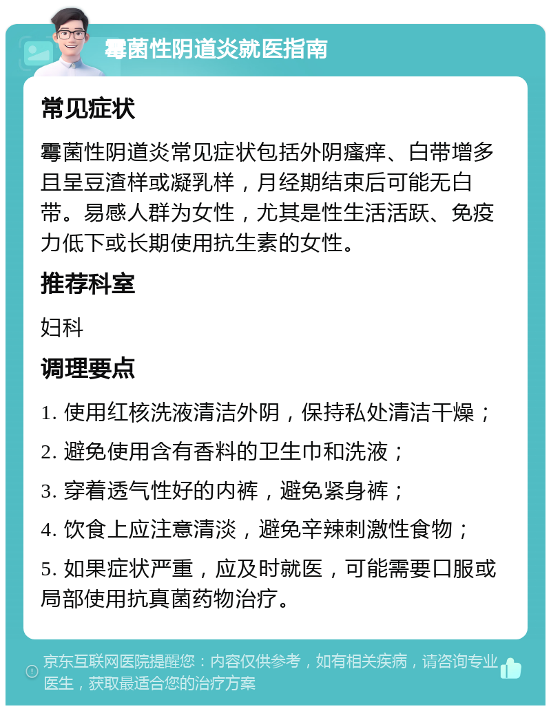 霉菌性阴道炎就医指南 常见症状 霉菌性阴道炎常见症状包括外阴瘙痒、白带增多且呈豆渣样或凝乳样，月经期结束后可能无白带。易感人群为女性，尤其是性生活活跃、免疫力低下或长期使用抗生素的女性。 推荐科室 妇科 调理要点 1. 使用红核洗液清洁外阴，保持私处清洁干燥； 2. 避免使用含有香料的卫生巾和洗液； 3. 穿着透气性好的内裤，避免紧身裤； 4. 饮食上应注意清淡，避免辛辣刺激性食物； 5. 如果症状严重，应及时就医，可能需要口服或局部使用抗真菌药物治疗。