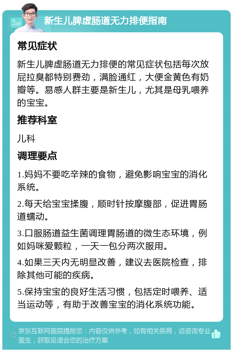 新生儿脾虚肠道无力排便指南 常见症状 新生儿脾虚肠道无力排便的常见症状包括每次放屁拉臭都特别费劲，满脸通红，大便金黄色有奶瓣等。易感人群主要是新生儿，尤其是母乳喂养的宝宝。 推荐科室 儿科 调理要点 1.妈妈不要吃辛辣的食物，避免影响宝宝的消化系统。 2.每天给宝宝揉腹，顺时针按摩腹部，促进胃肠道蠕动。 3.口服肠道益生菌调理胃肠道的微生态环境，例如妈咪爱颗粒，一天一包分两次服用。 4.如果三天内无明显改善，建议去医院检查，排除其他可能的疾病。 5.保持宝宝的良好生活习惯，包括定时喂养、适当运动等，有助于改善宝宝的消化系统功能。