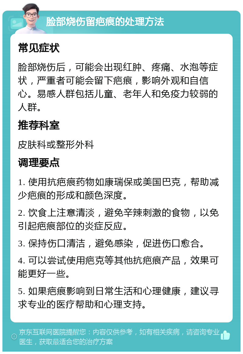 脸部烧伤留疤痕的处理方法 常见症状 脸部烧伤后，可能会出现红肿、疼痛、水泡等症状，严重者可能会留下疤痕，影响外观和自信心。易感人群包括儿童、老年人和免疫力较弱的人群。 推荐科室 皮肤科或整形外科 调理要点 1. 使用抗疤痕药物如康瑞保或美国巴克，帮助减少疤痕的形成和颜色深度。 2. 饮食上注意清淡，避免辛辣刺激的食物，以免引起疤痕部位的炎症反应。 3. 保持伤口清洁，避免感染，促进伤口愈合。 4. 可以尝试使用疤克等其他抗疤痕产品，效果可能更好一些。 5. 如果疤痕影响到日常生活和心理健康，建议寻求专业的医疗帮助和心理支持。