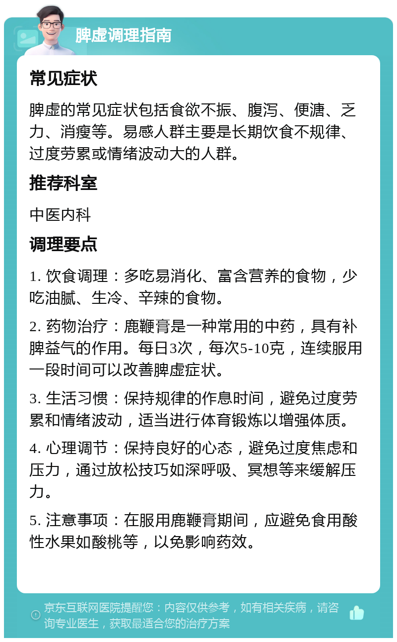 脾虚调理指南 常见症状 脾虚的常见症状包括食欲不振、腹泻、便溏、乏力、消瘦等。易感人群主要是长期饮食不规律、过度劳累或情绪波动大的人群。 推荐科室 中医内科 调理要点 1. 饮食调理：多吃易消化、富含营养的食物，少吃油腻、生冷、辛辣的食物。 2. 药物治疗：鹿鞭膏是一种常用的中药，具有补脾益气的作用。每日3次，每次5-10克，连续服用一段时间可以改善脾虚症状。 3. 生活习惯：保持规律的作息时间，避免过度劳累和情绪波动，适当进行体育锻炼以增强体质。 4. 心理调节：保持良好的心态，避免过度焦虑和压力，通过放松技巧如深呼吸、冥想等来缓解压力。 5. 注意事项：在服用鹿鞭膏期间，应避免食用酸性水果如酸桃等，以免影响药效。