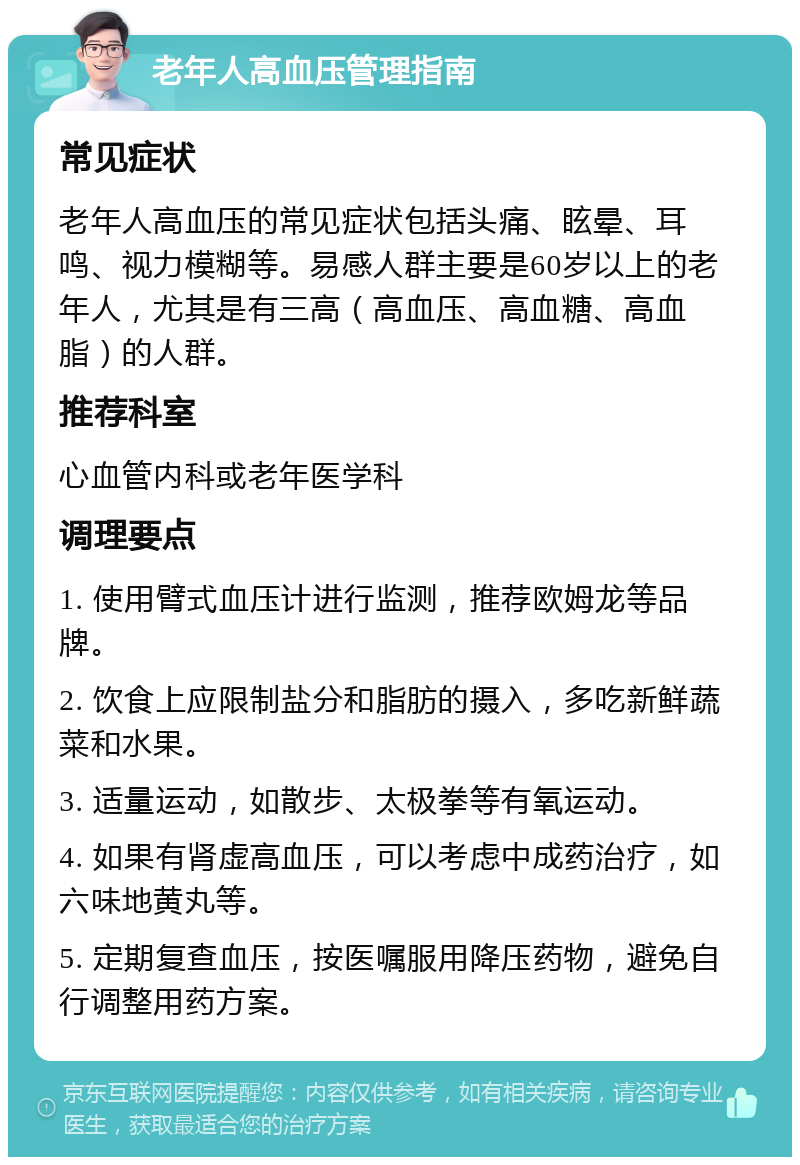 老年人高血压管理指南 常见症状 老年人高血压的常见症状包括头痛、眩晕、耳鸣、视力模糊等。易感人群主要是60岁以上的老年人，尤其是有三高（高血压、高血糖、高血脂）的人群。 推荐科室 心血管内科或老年医学科 调理要点 1. 使用臂式血压计进行监测，推荐欧姆龙等品牌。 2. 饮食上应限制盐分和脂肪的摄入，多吃新鲜蔬菜和水果。 3. 适量运动，如散步、太极拳等有氧运动。 4. 如果有肾虚高血压，可以考虑中成药治疗，如六味地黄丸等。 5. 定期复查血压，按医嘱服用降压药物，避免自行调整用药方案。