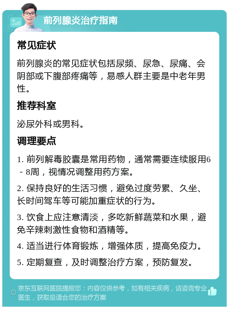 前列腺炎治疗指南 常见症状 前列腺炎的常见症状包括尿频、尿急、尿痛、会阴部或下腹部疼痛等，易感人群主要是中老年男性。 推荐科室 泌尿外科或男科。 调理要点 1. 前列解毒胶囊是常用药物，通常需要连续服用6－8周，视情况调整用药方案。 2. 保持良好的生活习惯，避免过度劳累、久坐、长时间驾车等可能加重症状的行为。 3. 饮食上应注意清淡，多吃新鲜蔬菜和水果，避免辛辣刺激性食物和酒精等。 4. 适当进行体育锻炼，增强体质，提高免疫力。 5. 定期复查，及时调整治疗方案，预防复发。