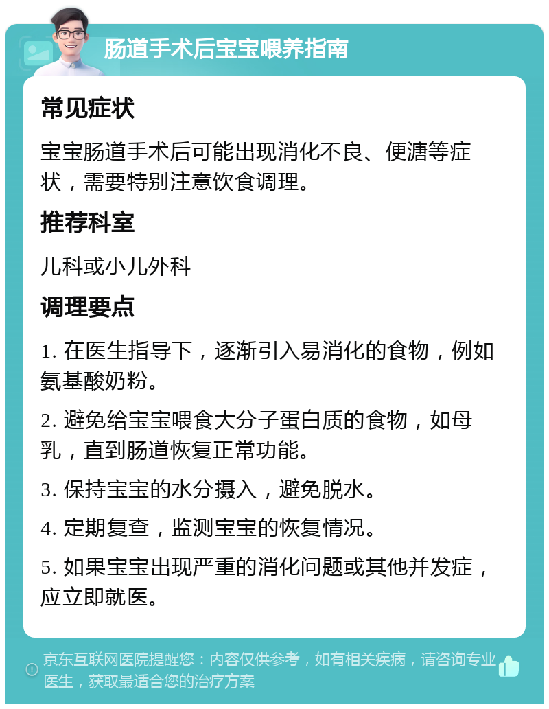 肠道手术后宝宝喂养指南 常见症状 宝宝肠道手术后可能出现消化不良、便溏等症状，需要特别注意饮食调理。 推荐科室 儿科或小儿外科 调理要点 1. 在医生指导下，逐渐引入易消化的食物，例如氨基酸奶粉。 2. 避免给宝宝喂食大分子蛋白质的食物，如母乳，直到肠道恢复正常功能。 3. 保持宝宝的水分摄入，避免脱水。 4. 定期复查，监测宝宝的恢复情况。 5. 如果宝宝出现严重的消化问题或其他并发症，应立即就医。