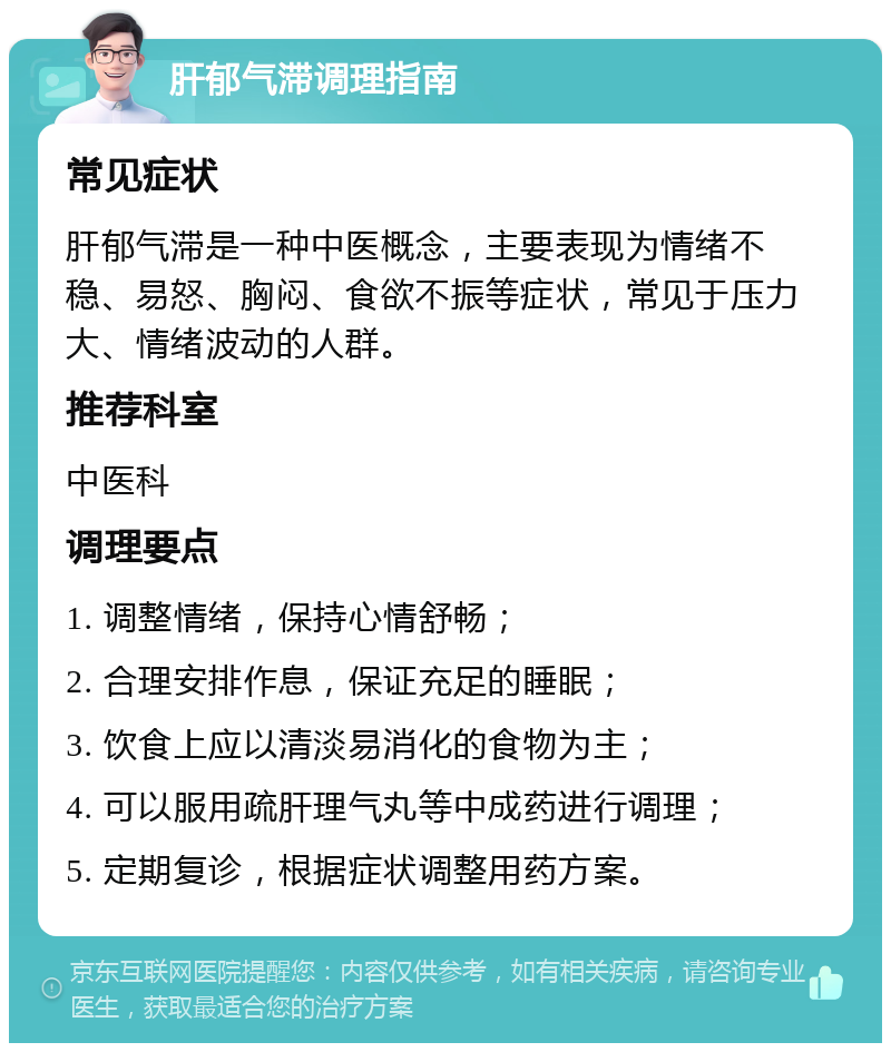 肝郁气滞调理指南 常见症状 肝郁气滞是一种中医概念，主要表现为情绪不稳、易怒、胸闷、食欲不振等症状，常见于压力大、情绪波动的人群。 推荐科室 中医科 调理要点 1. 调整情绪，保持心情舒畅； 2. 合理安排作息，保证充足的睡眠； 3. 饮食上应以清淡易消化的食物为主； 4. 可以服用疏肝理气丸等中成药进行调理； 5. 定期复诊，根据症状调整用药方案。