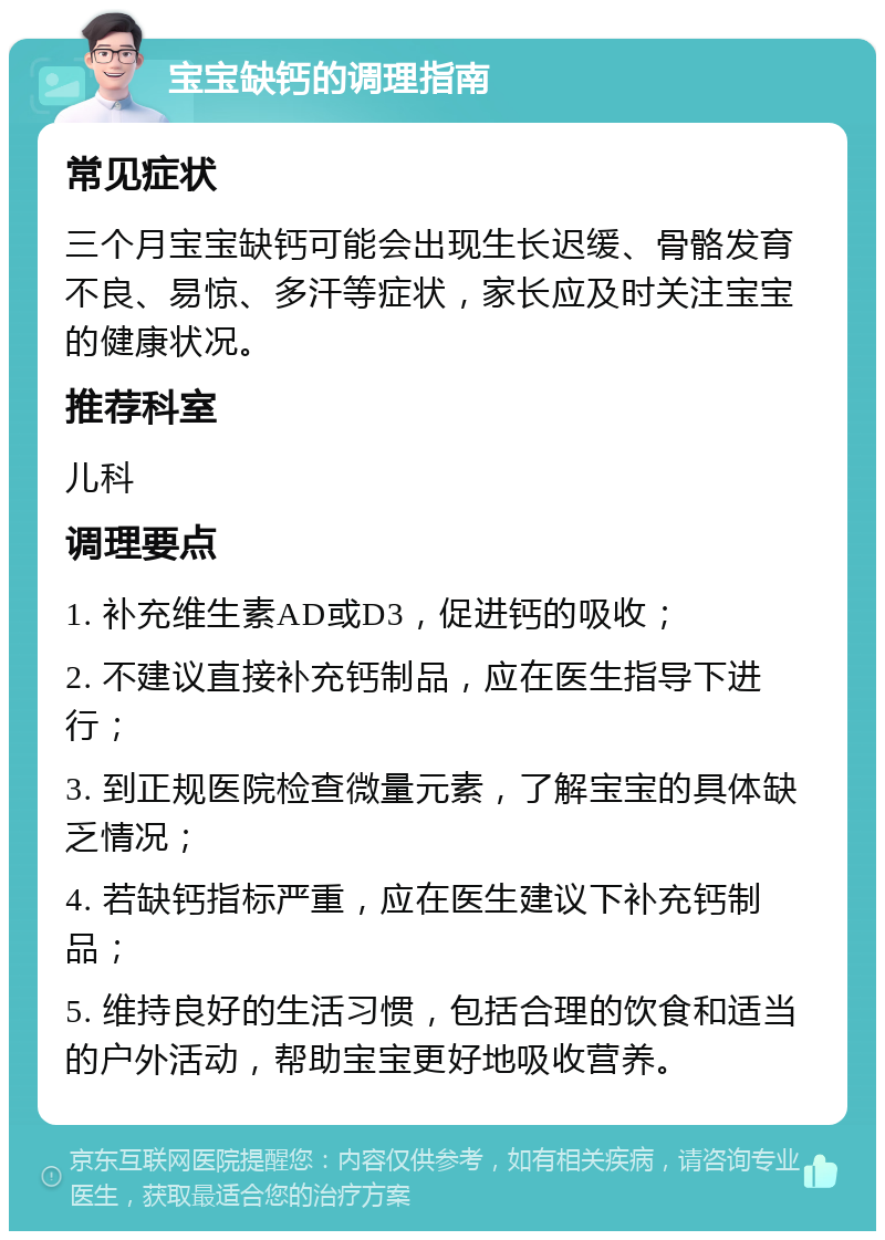 宝宝缺钙的调理指南 常见症状 三个月宝宝缺钙可能会出现生长迟缓、骨骼发育不良、易惊、多汗等症状，家长应及时关注宝宝的健康状况。 推荐科室 儿科 调理要点 1. 补充维生素AD或D3，促进钙的吸收； 2. 不建议直接补充钙制品，应在医生指导下进行； 3. 到正规医院检查微量元素，了解宝宝的具体缺乏情况； 4. 若缺钙指标严重，应在医生建议下补充钙制品； 5. 维持良好的生活习惯，包括合理的饮食和适当的户外活动，帮助宝宝更好地吸收营养。