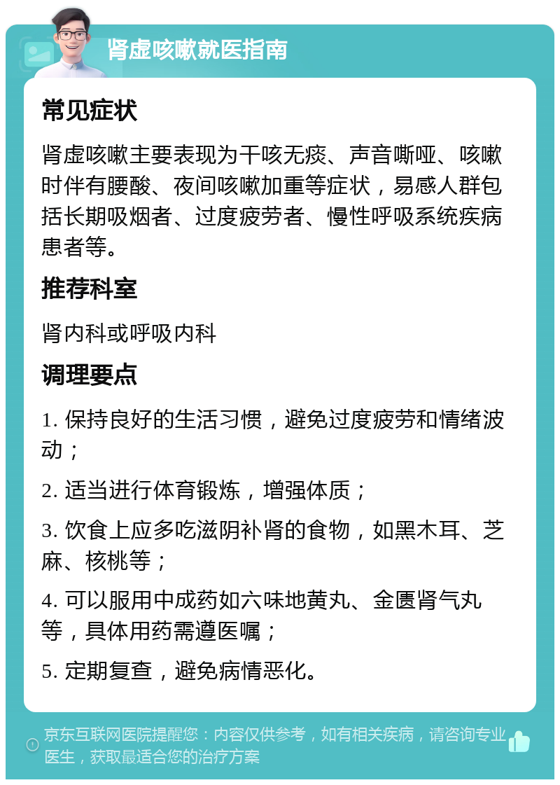 肾虚咳嗽就医指南 常见症状 肾虚咳嗽主要表现为干咳无痰、声音嘶哑、咳嗽时伴有腰酸、夜间咳嗽加重等症状，易感人群包括长期吸烟者、过度疲劳者、慢性呼吸系统疾病患者等。 推荐科室 肾内科或呼吸内科 调理要点 1. 保持良好的生活习惯，避免过度疲劳和情绪波动； 2. 适当进行体育锻炼，增强体质； 3. 饮食上应多吃滋阴补肾的食物，如黑木耳、芝麻、核桃等； 4. 可以服用中成药如六味地黄丸、金匮肾气丸等，具体用药需遵医嘱； 5. 定期复查，避免病情恶化。