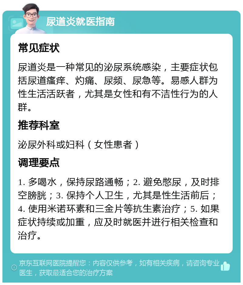 尿道炎就医指南 常见症状 尿道炎是一种常见的泌尿系统感染，主要症状包括尿道瘙痒、灼痛、尿频、尿急等。易感人群为性生活活跃者，尤其是女性和有不洁性行为的人群。 推荐科室 泌尿外科或妇科（女性患者） 调理要点 1. 多喝水，保持尿路通畅；2. 避免憋尿，及时排空膀胱；3. 保持个人卫生，尤其是性生活前后；4. 使用米诺环素和三金片等抗生素治疗；5. 如果症状持续或加重，应及时就医并进行相关检查和治疗。