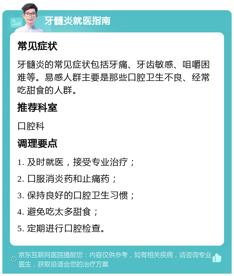 牙髓炎就医指南 常见症状 牙髓炎的常见症状包括牙痛、牙齿敏感、咀嚼困难等。易感人群主要是那些口腔卫生不良、经常吃甜食的人群。 推荐科室 口腔科 调理要点 1. 及时就医，接受专业治疗； 2. 口服消炎药和止痛药； 3. 保持良好的口腔卫生习惯； 4. 避免吃太多甜食； 5. 定期进行口腔检查。