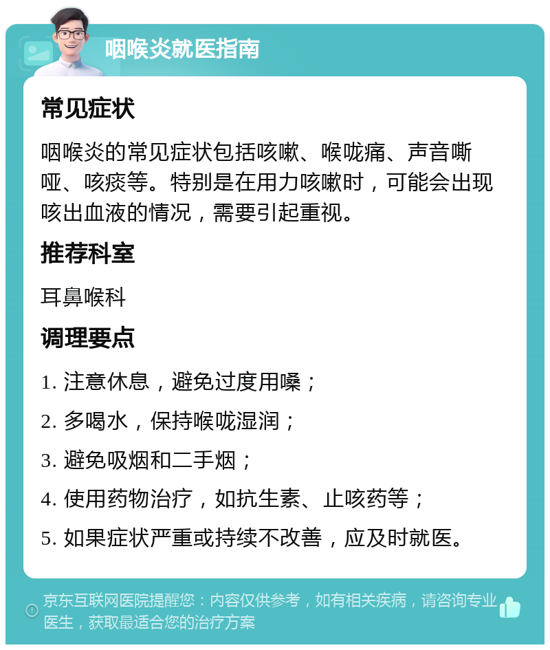 咽喉炎就医指南 常见症状 咽喉炎的常见症状包括咳嗽、喉咙痛、声音嘶哑、咳痰等。特别是在用力咳嗽时，可能会出现咳出血液的情况，需要引起重视。 推荐科室 耳鼻喉科 调理要点 1. 注意休息，避免过度用嗓； 2. 多喝水，保持喉咙湿润； 3. 避免吸烟和二手烟； 4. 使用药物治疗，如抗生素、止咳药等； 5. 如果症状严重或持续不改善，应及时就医。