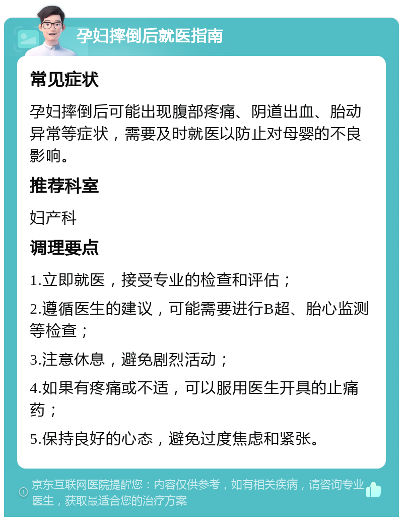 孕妇摔倒后就医指南 常见症状 孕妇摔倒后可能出现腹部疼痛、阴道出血、胎动异常等症状，需要及时就医以防止对母婴的不良影响。 推荐科室 妇产科 调理要点 1.立即就医，接受专业的检查和评估； 2.遵循医生的建议，可能需要进行B超、胎心监测等检查； 3.注意休息，避免剧烈活动； 4.如果有疼痛或不适，可以服用医生开具的止痛药； 5.保持良好的心态，避免过度焦虑和紧张。