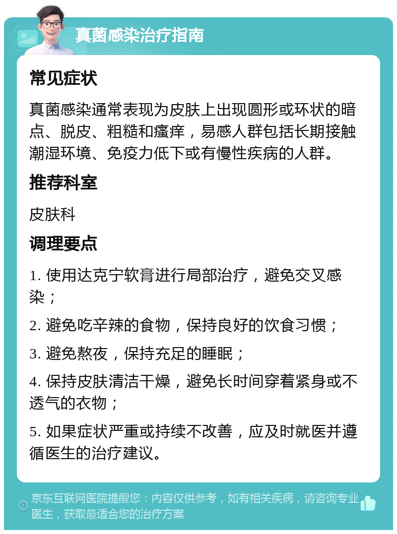 真菌感染治疗指南 常见症状 真菌感染通常表现为皮肤上出现圆形或环状的暗点、脱皮、粗糙和瘙痒，易感人群包括长期接触潮湿环境、免疫力低下或有慢性疾病的人群。 推荐科室 皮肤科 调理要点 1. 使用达克宁软膏进行局部治疗，避免交叉感染； 2. 避免吃辛辣的食物，保持良好的饮食习惯； 3. 避免熬夜，保持充足的睡眠； 4. 保持皮肤清洁干燥，避免长时间穿着紧身或不透气的衣物； 5. 如果症状严重或持续不改善，应及时就医并遵循医生的治疗建议。