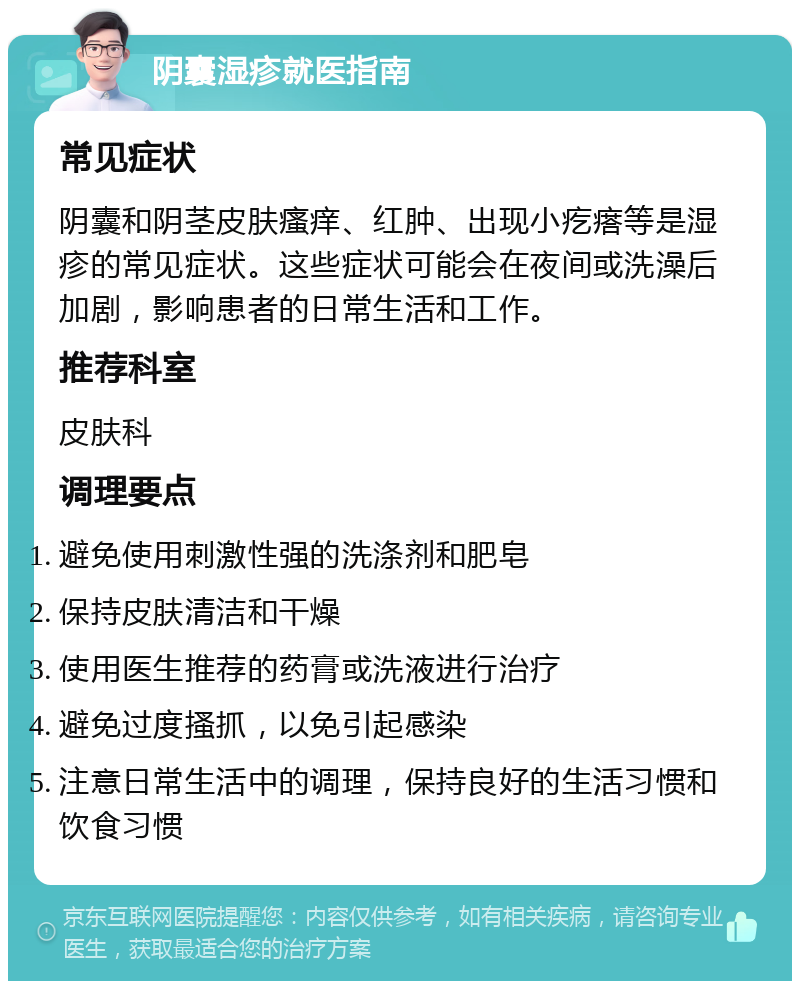 阴囊湿疹就医指南 常见症状 阴囊和阴茎皮肤瘙痒、红肿、出现小疙瘩等是湿疹的常见症状。这些症状可能会在夜间或洗澡后加剧，影响患者的日常生活和工作。 推荐科室 皮肤科 调理要点 避免使用刺激性强的洗涤剂和肥皂 保持皮肤清洁和干燥 使用医生推荐的药膏或洗液进行治疗 避免过度搔抓，以免引起感染 注意日常生活中的调理，保持良好的生活习惯和饮食习惯