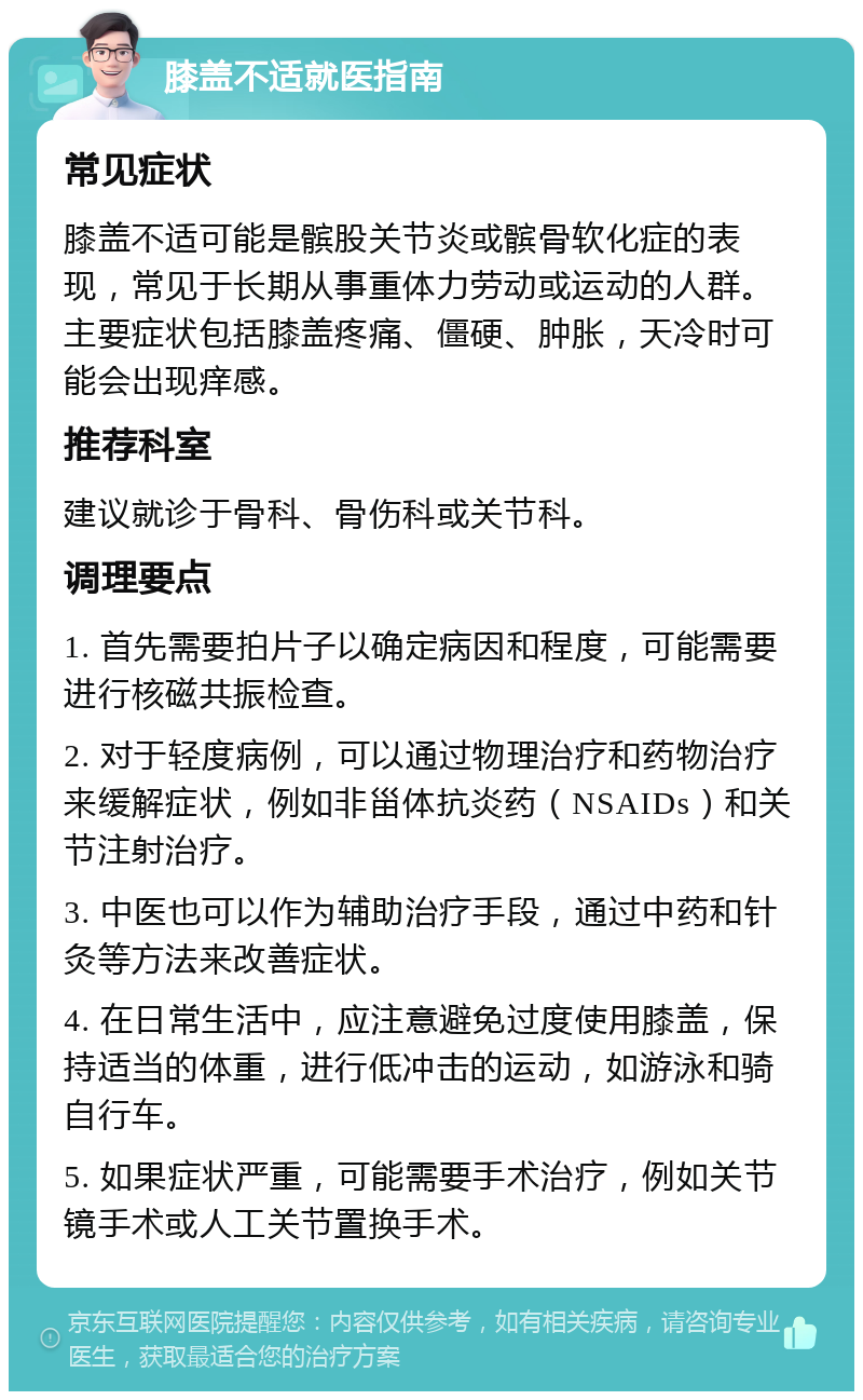 膝盖不适就医指南 常见症状 膝盖不适可能是髌股关节炎或髌骨软化症的表现，常见于长期从事重体力劳动或运动的人群。主要症状包括膝盖疼痛、僵硬、肿胀，天冷时可能会出现痒感。 推荐科室 建议就诊于骨科、骨伤科或关节科。 调理要点 1. 首先需要拍片子以确定病因和程度，可能需要进行核磁共振检查。 2. 对于轻度病例，可以通过物理治疗和药物治疗来缓解症状，例如非甾体抗炎药（NSAIDs）和关节注射治疗。 3. 中医也可以作为辅助治疗手段，通过中药和针灸等方法来改善症状。 4. 在日常生活中，应注意避免过度使用膝盖，保持适当的体重，进行低冲击的运动，如游泳和骑自行车。 5. 如果症状严重，可能需要手术治疗，例如关节镜手术或人工关节置换手术。