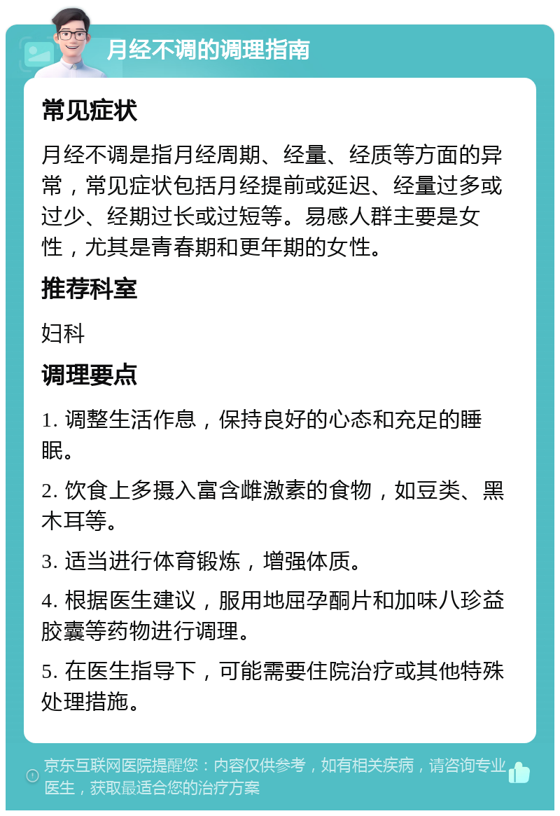 月经不调的调理指南 常见症状 月经不调是指月经周期、经量、经质等方面的异常，常见症状包括月经提前或延迟、经量过多或过少、经期过长或过短等。易感人群主要是女性，尤其是青春期和更年期的女性。 推荐科室 妇科 调理要点 1. 调整生活作息，保持良好的心态和充足的睡眠。 2. 饮食上多摄入富含雌激素的食物，如豆类、黑木耳等。 3. 适当进行体育锻炼，增强体质。 4. 根据医生建议，服用地屈孕酮片和加味八珍益胶囊等药物进行调理。 5. 在医生指导下，可能需要住院治疗或其他特殊处理措施。