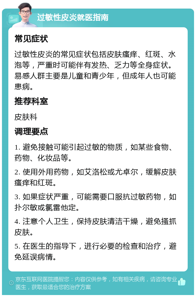 过敏性皮炎就医指南 常见症状 过敏性皮炎的常见症状包括皮肤瘙痒、红斑、水泡等，严重时可能伴有发热、乏力等全身症状。易感人群主要是儿童和青少年，但成年人也可能患病。 推荐科室 皮肤科 调理要点 1. 避免接触可能引起过敏的物质，如某些食物、药物、化妆品等。 2. 使用外用药物，如艾洛松或尤卓尔，缓解皮肤瘙痒和红斑。 3. 如果症状严重，可能需要口服抗过敏药物，如扑尔敏或氯雷他定。 4. 注意个人卫生，保持皮肤清洁干燥，避免搔抓皮肤。 5. 在医生的指导下，进行必要的检查和治疗，避免延误病情。