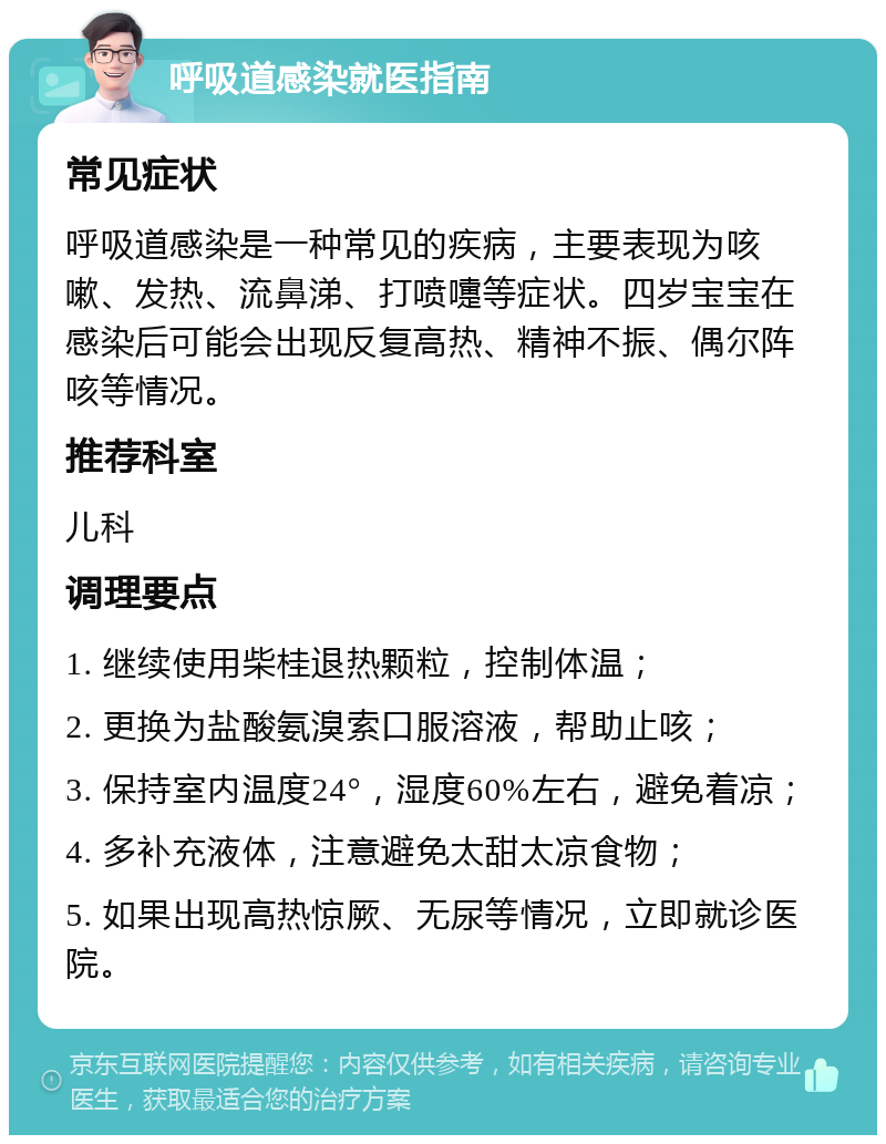 呼吸道感染就医指南 常见症状 呼吸道感染是一种常见的疾病，主要表现为咳嗽、发热、流鼻涕、打喷嚏等症状。四岁宝宝在感染后可能会出现反复高热、精神不振、偶尔阵咳等情况。 推荐科室 儿科 调理要点 1. 继续使用柴桂退热颗粒，控制体温； 2. 更换为盐酸氨溴索口服溶液，帮助止咳； 3. 保持室内温度24°，湿度60%左右，避免着凉； 4. 多补充液体，注意避免太甜太凉食物； 5. 如果出现高热惊厥、无尿等情况，立即就诊医院。