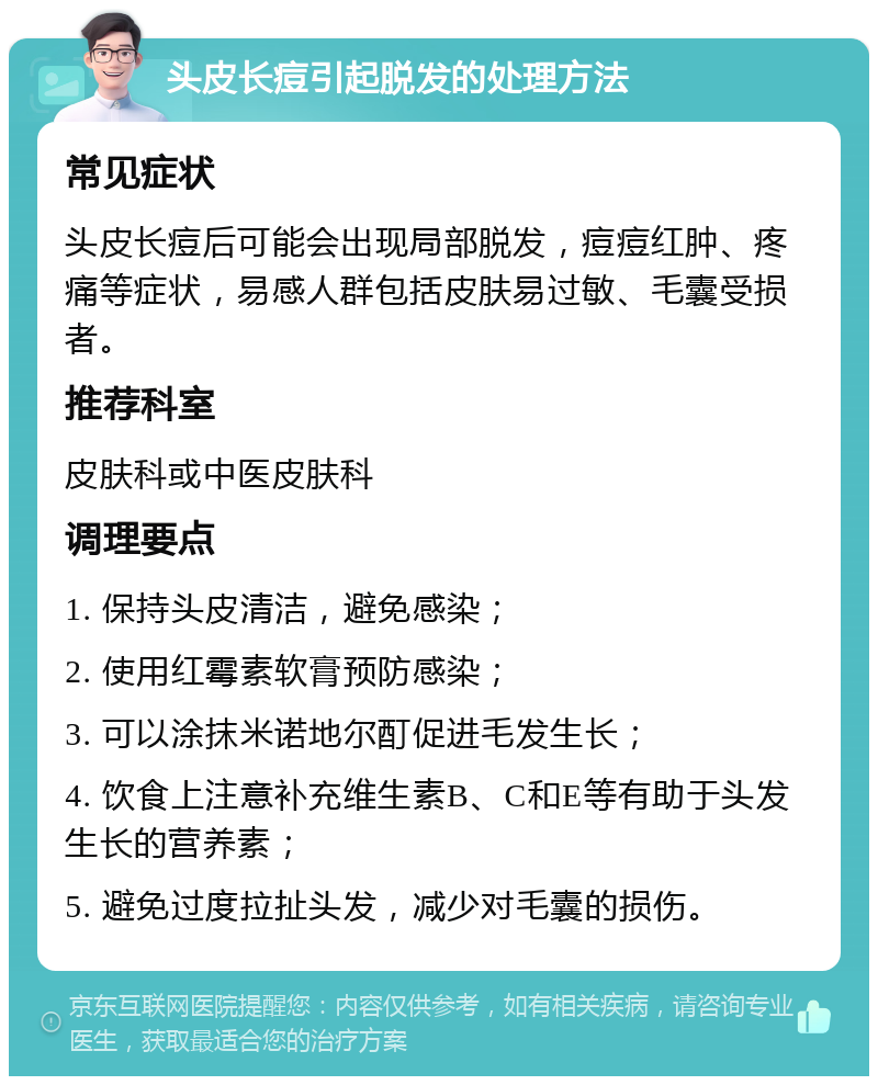 头皮长痘引起脱发的处理方法 常见症状 头皮长痘后可能会出现局部脱发，痘痘红肿、疼痛等症状，易感人群包括皮肤易过敏、毛囊受损者。 推荐科室 皮肤科或中医皮肤科 调理要点 1. 保持头皮清洁，避免感染； 2. 使用红霉素软膏预防感染； 3. 可以涂抹米诺地尔酊促进毛发生长； 4. 饮食上注意补充维生素B、C和E等有助于头发生长的营养素； 5. 避免过度拉扯头发，减少对毛囊的损伤。