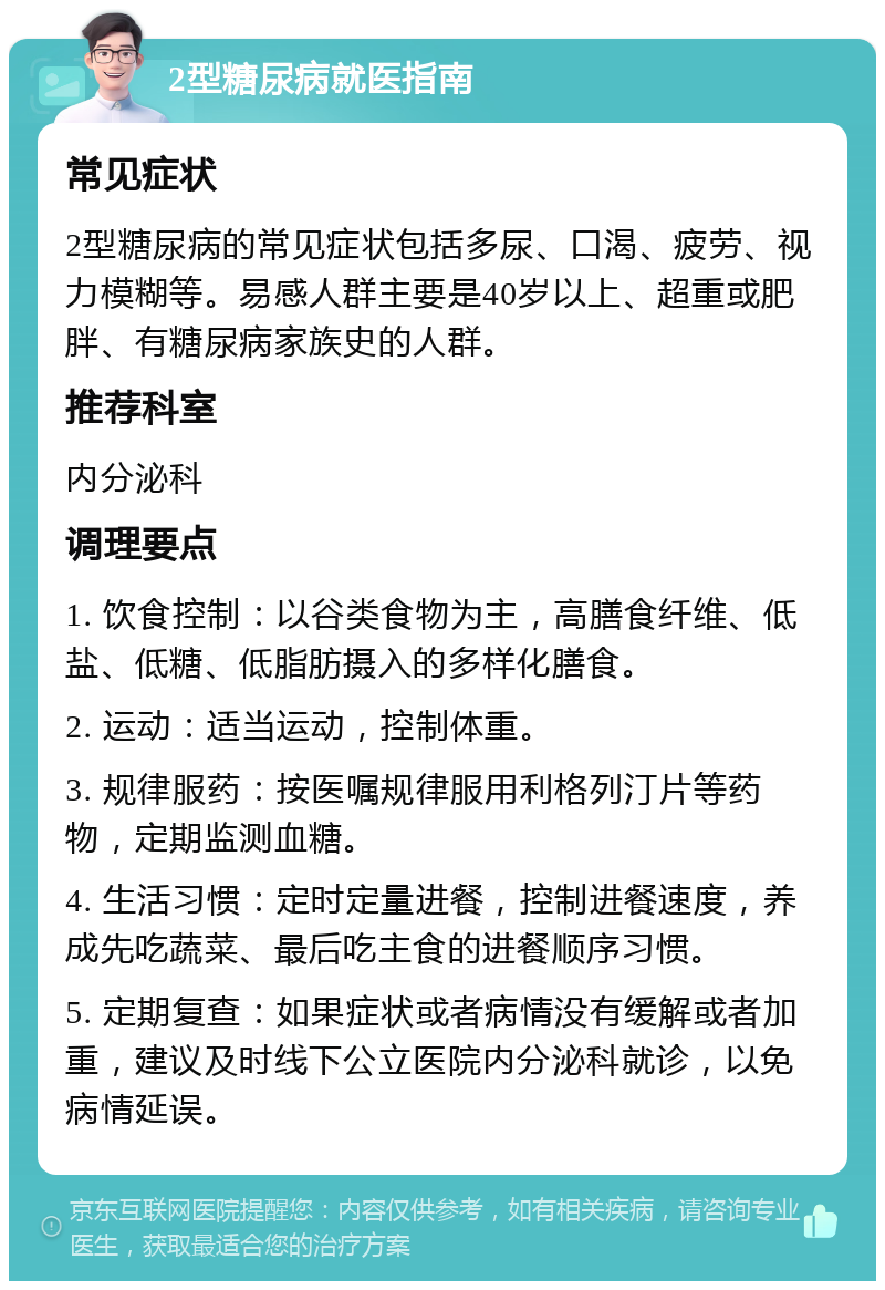 2型糖尿病就医指南 常见症状 2型糖尿病的常见症状包括多尿、口渴、疲劳、视力模糊等。易感人群主要是40岁以上、超重或肥胖、有糖尿病家族史的人群。 推荐科室 内分泌科 调理要点 1. 饮食控制：以谷类食物为主，高膳食纤维、低盐、低糖、低脂肪摄入的多样化膳食。 2. 运动：适当运动，控制体重。 3. 规律服药：按医嘱规律服用利格列汀片等药物，定期监测血糖。 4. 生活习惯：定时定量进餐，控制进餐速度，养成先吃蔬菜、最后吃主食的进餐顺序习惯。 5. 定期复查：如果症状或者病情没有缓解或者加重，建议及时线下公立医院内分泌科就诊，以免病情延误。